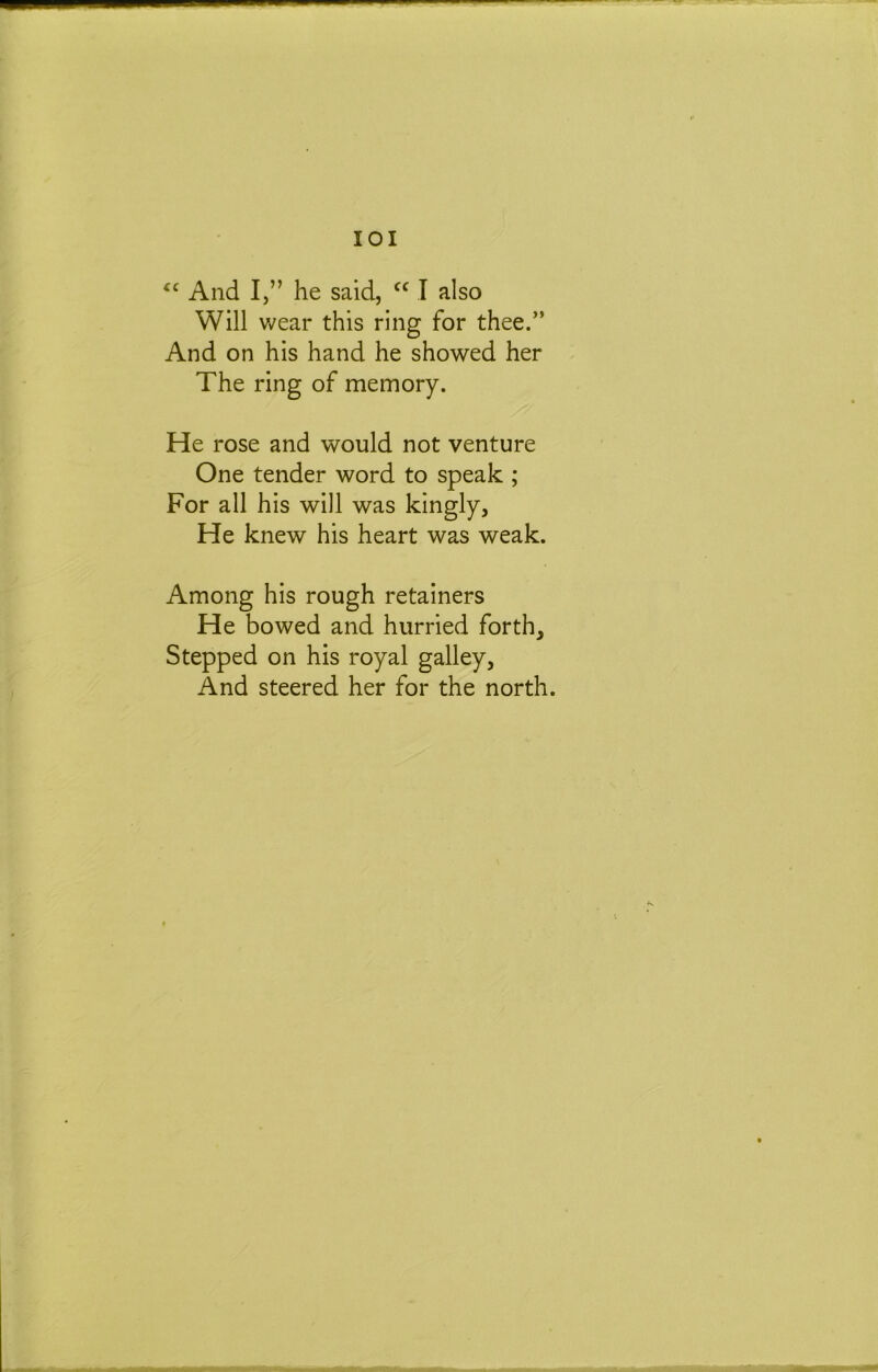 lOI And I,” he said, I also Will v/ear this ring for thee.” And on his hand he showed her The ring of memory. He rose and would not venture One tender word to speak ; For all his will was kingly. He knew his heart was weak. Among his rough retainers He bowed and hurried forth. Stepped on his royal galley, And steered her for the north.