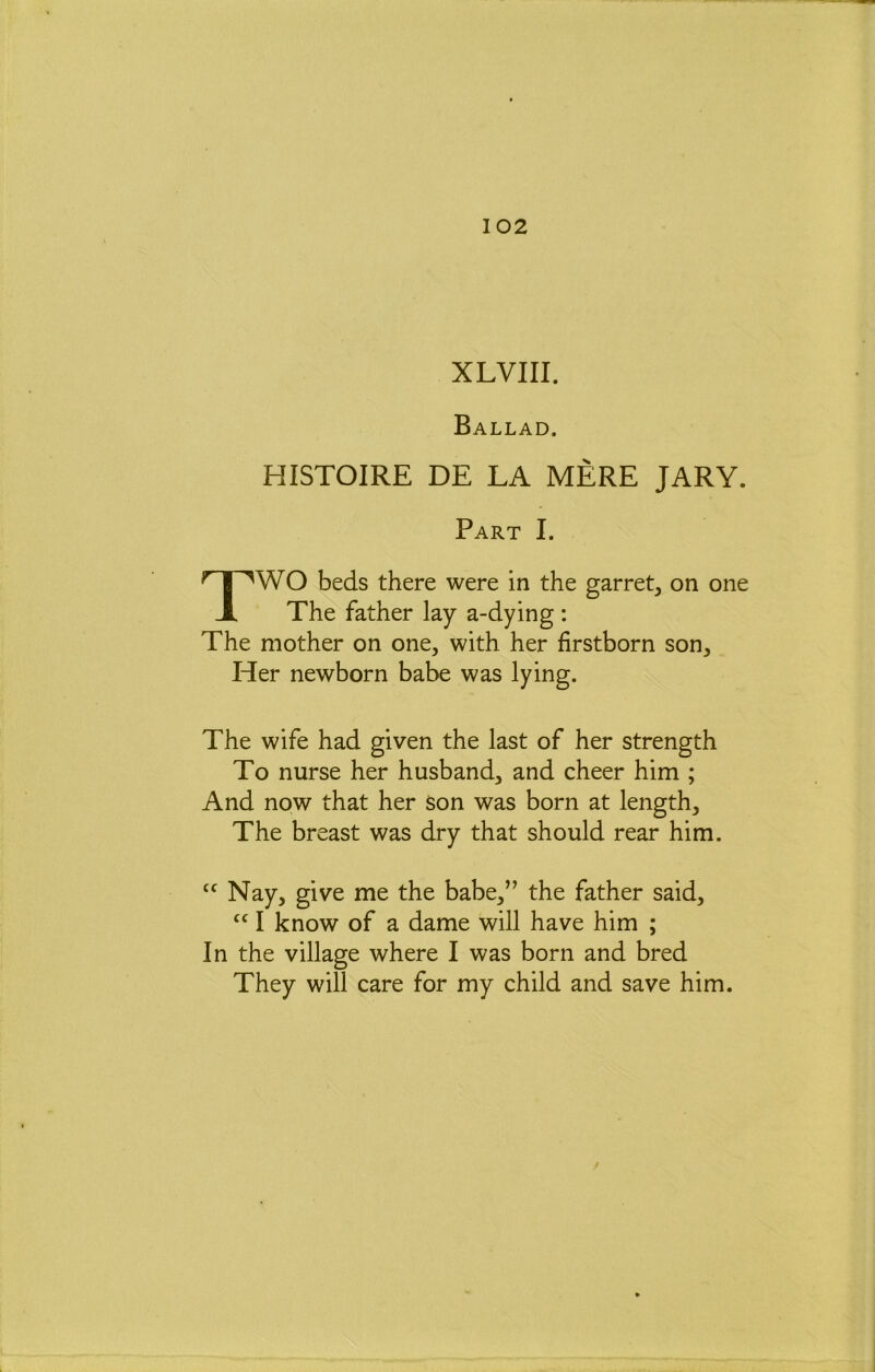 XLVIII. Ballad. HISTOIRE DE LA MERE JARY. Part I. TWO beds there were in the garret, on one The father lay a-dying : The mother on one, with her firstborn son. Her newborn babe was lying. The wife had given the last of her strength To nurse her husband, and cheer him ; And now that her Son was born at length. The breast was dry that should rear him. Nay, give me the babe,” the father said, I know of a dame will have him ; In the village where I was born and bred They will care for my child and save him.