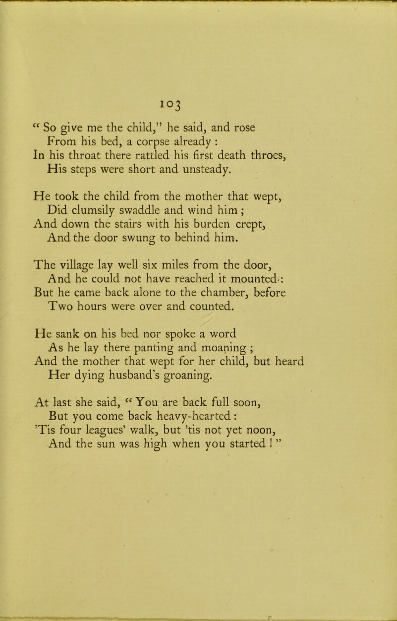 “ So give me the child,” he said, and rose From his bed, a corpse already : In his throat there rattled his first death throes. His steps were short and unsteady. He took the child from the mother that wept. Did clumsily swaddle and wind him; And down the stairs with his burden crept. And the door swung to behind him. The village lay well six miles from the door. And he could not have reached it mounted-: But he came back alone to the chamber, before Two hours were over and counted. He sank on his bed nor spoke a word As he lay there panting and moaning ; And the mother that wept for her child, but heard Her dying husband’s groaning. At last she said, You are back full soon. But you come back heavy-hearted: 'Tis four leagues’ walk, but ’tis not yet noon. And the sun was high when you started ! ” r