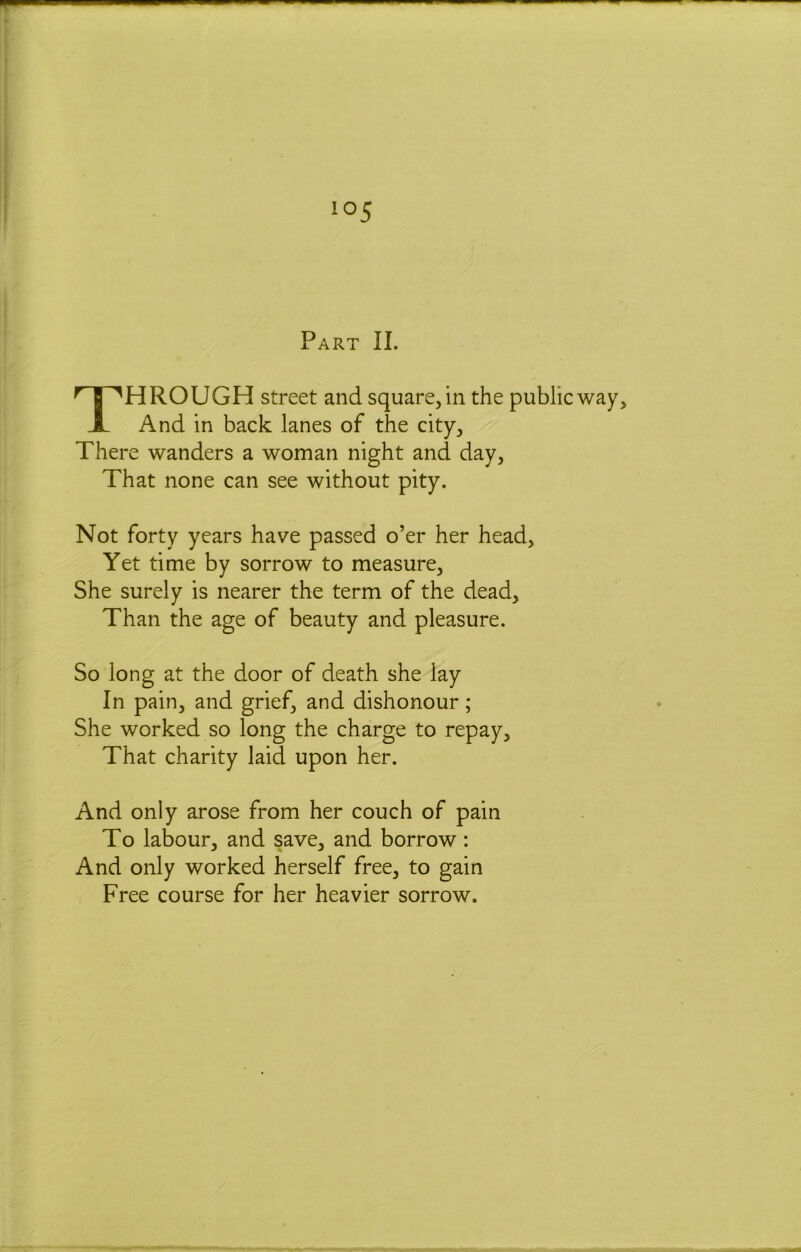 Part II. Through street and square, in the public way. And in back lanes of the city. There wanders a woman night and day, That none can see without pity. Not forty years have passed o’er her head. Yet time by sorrow to measure. She surely is nearer the term of the dead. Than the age of beauty and pleasure. So long at the door of death she lay In pain, and grief, and dishonour; She worked so long the charge to repay. That charity laid upon her. And only arose from her couch of pain To labour, and save, and borrow: And only worked herself free, to gain Free course for her heavier sorrow.