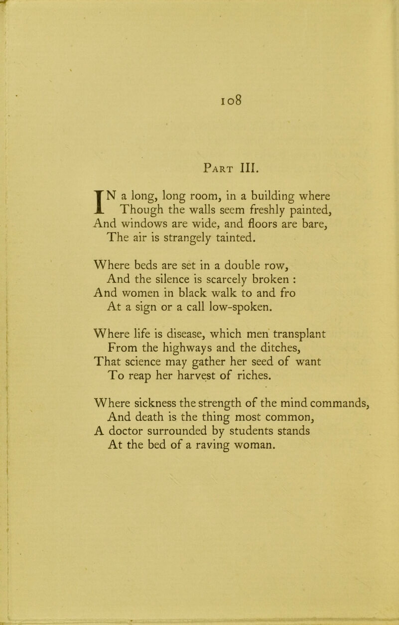 io8 Part III. IN a long, long room, in a building where Though the walls seem freshly painted, And windows are wide, and floors are bare. The air is strangely tainted. Where beds are set in a double row. And the silence is scarcely broken : And v/omen in black walk to and fro At a sign or a call low-spoken. Where life is disease, which men transplant From the highways and the ditches. That science may gather her seed of want To reap her harvest of riches. Where sickness the strength of the mind commands. And death is the thing most common, A doctor surrounded by students stands At the bed of a raving woman.