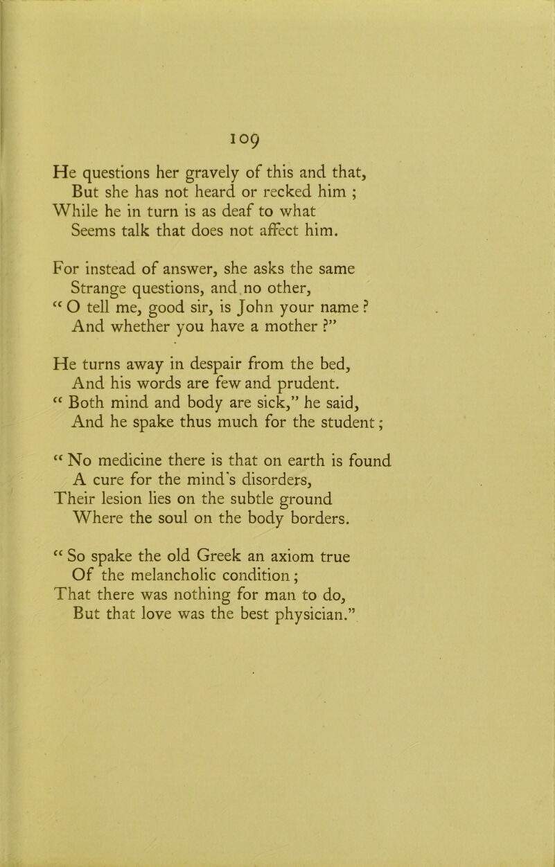 He questions her gravely of this and that. But she has not heard or recked him ; While he in turn is as deaf to what Seems talk that does not affect him. For instead of answer, she asks the same Strange questions, and no other, O tell me, good sir, is John your name ? And whether you have a mother He turns away in despair from the bed. And his words are few and prudent. Both mind and body are sick,” he said. And he spake thus much for the student; No medicine there is that on earth is found A cure for the mind's disorders. Their lesion lies on the subtle ground Where the soul on the body borders. So spake the old Greek an axiom true Of the melancholic condition; That there was nothing for man to do. But that love was the best physician.”