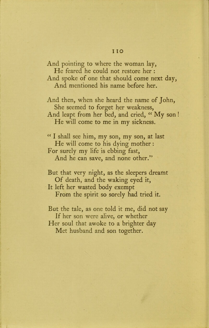 I 10 And pointing to where the woman lay. He feared he could not restore her : And spoke of one that should come next day, And mentioned his name before her. And then, when she heard the name of John, She seemed to forget her weakness. And leapt from her bed, and cried, My son He will come to me in my sickness. ‘‘ I shall see him, my son, my son, at last He will come to his dying mother: For surely my life is ebbing fast. And he can save, and none other.” But that very night, as the sleepers dreamt Of death, and the waking eyed it. It left her wasted body exempt From the spirit so sorely had tried it. But the tale, as one told it me, did not say If her son were alive, or whether Her soul that awoke to a brighter day Met husband and son together.