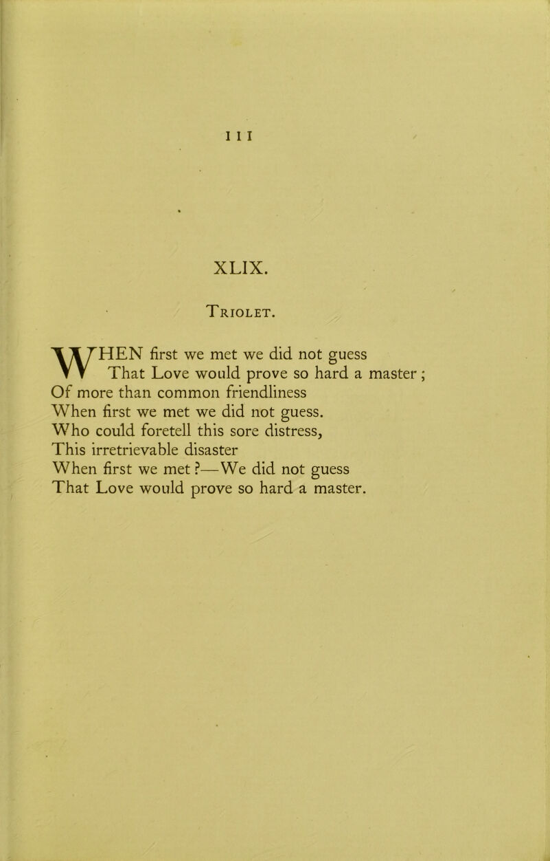 XLIX. Triolet. WHEN first we met we did not guess That Love would prove so hard a master; Of more than common friendliness When first we met we did not guess. Who could foretell this sore distress. This irretrievable disaster When first we met ^—We did not guess That Love would prove so hard a master.