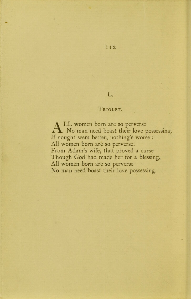 I I 2 L. Triolet. All women born are so perverse No man need boast their love possessing. If nought seem better, nothing’s worse : All women born are so perverse. From Adam’s wife, that proved a curse Though God had made her for a blessing, All women born are so perverse No man need boast their love possessing.