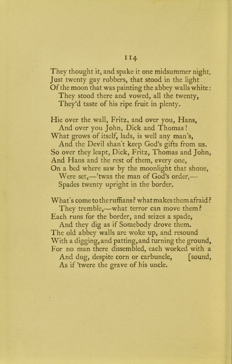 They thought it, and spake it one midsummer night, Just twenty gay robbers, that stood in the light Of the moon that was painting the abbey walls white: They stood there and vowed, all the twenty, They’d taste of his ripe fruit in plenty. Hie over the wall, Fritz, and over you, Hans, And over you John, Dick and Thomas! What grows of itself, lads, is well any man’s. And the Devil shan’t keep God’s gifts from us. So over they leapt, Dick, Fritz, Thomas and John, And Hans and the rest of them, every one. On a bed where saw by the moonlight that shone, Were set,—’twas the man of God’s order,— Spades twenty upright in the border. What’s come to the ruffians ? what makes them afraid ? They tremble,—what terror can move them ? Each runs for the border, and seizes a spade. And they dig as if Somebody drove them. The old abbey walls are woke up, and resound With a digging, and patting, and turning the ground. For no man there dissembled, each worked with a And dug, despite corn or carbuncle, [sound. As if ’twere the grave of his uncle.