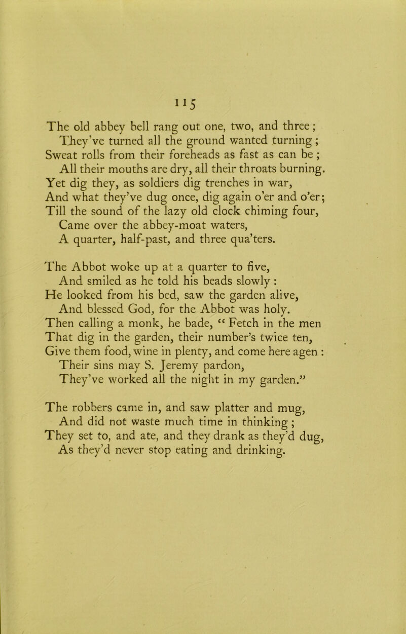 The old abbey bell rang out one, two, and three; TJiey’ve turned all the ground wanted turning; Sweat rolls from their foreheads as fast as can be; All their mouths are dry, all their throats burning. Yet dig they, as soldiers dig trenches in war. And what they’ve dug once, dig again o’er and o’er; Till the sound of the lazy old clock chiming four. Came over the abbey-moat waters, A quarter, half-past, and three qua’ters. The Abbot woke up at a quarter to five. And smiled as he told his beads slowly: He looked from his bed, saw the garden alive. And blessed God, for the Abbot was holy. Then calling a monk, he bade, ‘‘ Fetch in the men That dig in the garden, their number’s twice ten. Give them food, wine in plenty, and come here agen : Their sins may S. Jeremy pardon. They’ve worked all the night in my garden.^^ The robbers came in, and saw platter and mug. And did not waste much time in thinking; They set to, and ate, and they drank as they’d dug. As they’d never stop eating and drinking.