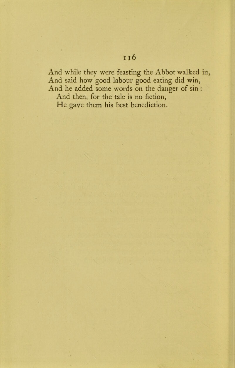 And while they were feasting the Abbot walked in. And said how good labour good eating did win, And he added some words on the danger of sin : And then, for the tale is no fiction, He gave them his best benediction.