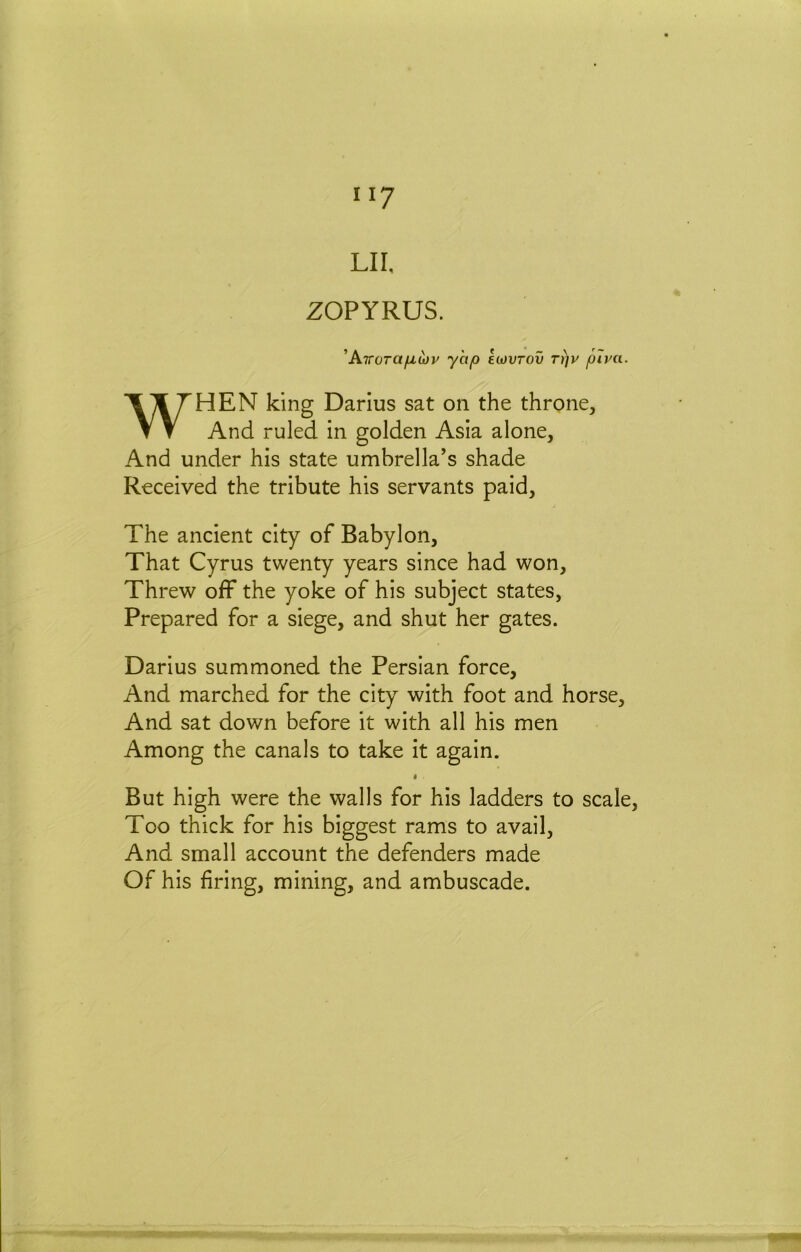 II? LII, ZOPYRUS. ’ATroTafj,u)v yhp icovrov rt)v piva. WHEN king Darius sat on the throne. And ruled in golden Asia alone. And under his state umbrella’s shade Received the tribute his servants paid. The ancient city of Babylon, That Cyrus twenty years since had won. Threw off the yoke of his subject states, Prepared for a siege, and shut her gates. Darius summoned the Persian force. And marched for the city with foot and horse. And sat down before it with all his men Among the canals to take it again. I But high were the walls for his ladders to scale. Too thick for his biggest rams to avail. And small account the defenders made Of his firing, mining, and ambuscade.