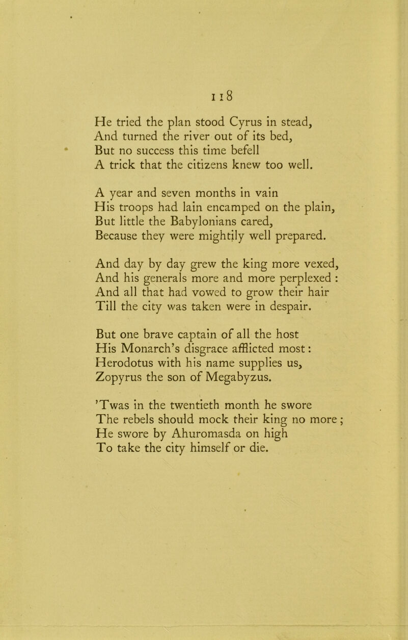 He tried the plan stood Cyrus in stead. And turned the river out of its bed. But no success this time befell A trick that the citizens knew too well. A year and seven months in vain His troops had lain encamped on the plain. But little the Babylonians cared. Because they were mightily well prepared. And day by day grew the king more vexed. And his generals more and more perplexed : And all that had vov/ed to grow their hair Till the city was taken were in despair. But one brave captain of all the host His Monarch’s disgrace afflicted most: Herodotus with his name supplies us, Zopyrus the son of Megabyzus. ’Twas in the twentieth month he swore The rebels should mock their king no more He swore by Ahuromasda on high To take the city himself or die.