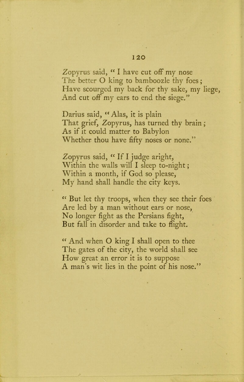 Zopyrus said, I have cut ofF my nose The better O king to bamboozle thy foes; Have scourged my back for thy sake, my liege. And cut off my ears to end the siege.” Darius said, Alas, it is plain That grief, Zopyrus, has turned thy brain; As if it could matter to Babylon Whether thou have fifty noses or none.” Zopyrus said, If I judge aright. Within the avails will I sleep to-night; Within a month, if God so please. My hand shall handle the city keys. But let thy troops, when they see their foes Are led by a man without ears or nose. No longer fight as the Persians fight. But fall in disorder and take to flight. And when O king I shall open to thee The gates of the city, the world shall see How great an error it is to suppose A man’s wit lies in the point of his nose.”