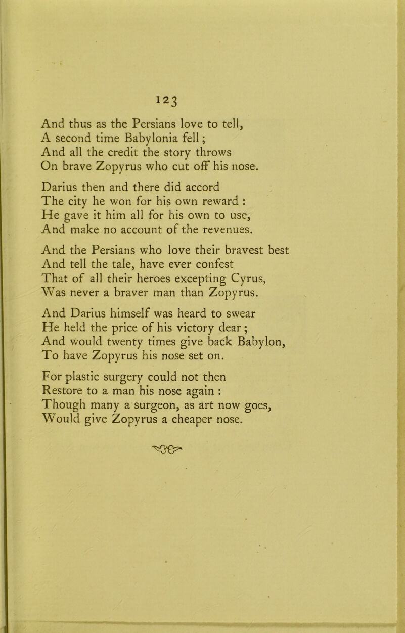 And thus as the Persians love to tel!, A second time Babylonia fell; And all the credit the story throws On brave Zopyrus who cut off his nose. Darius then and there did accord The city he won for his own reward : He gave it him all for his own to use. And make no account of the revenues. And the Persians who love their bravest best And tell the tale, have ever confest That of all their heroes excepting Cyrus, Was never a braver man than Zopyrus. And Darius himself was heard to swear He held the price of his victory dear; And would twenty times give back Babylon, To have Zopyrus his nose set on. For plastic surgery could not then Restore to a man his nose again : Though many a surgeon, as art now goes. Would give Zopyrus a cheaper nose.