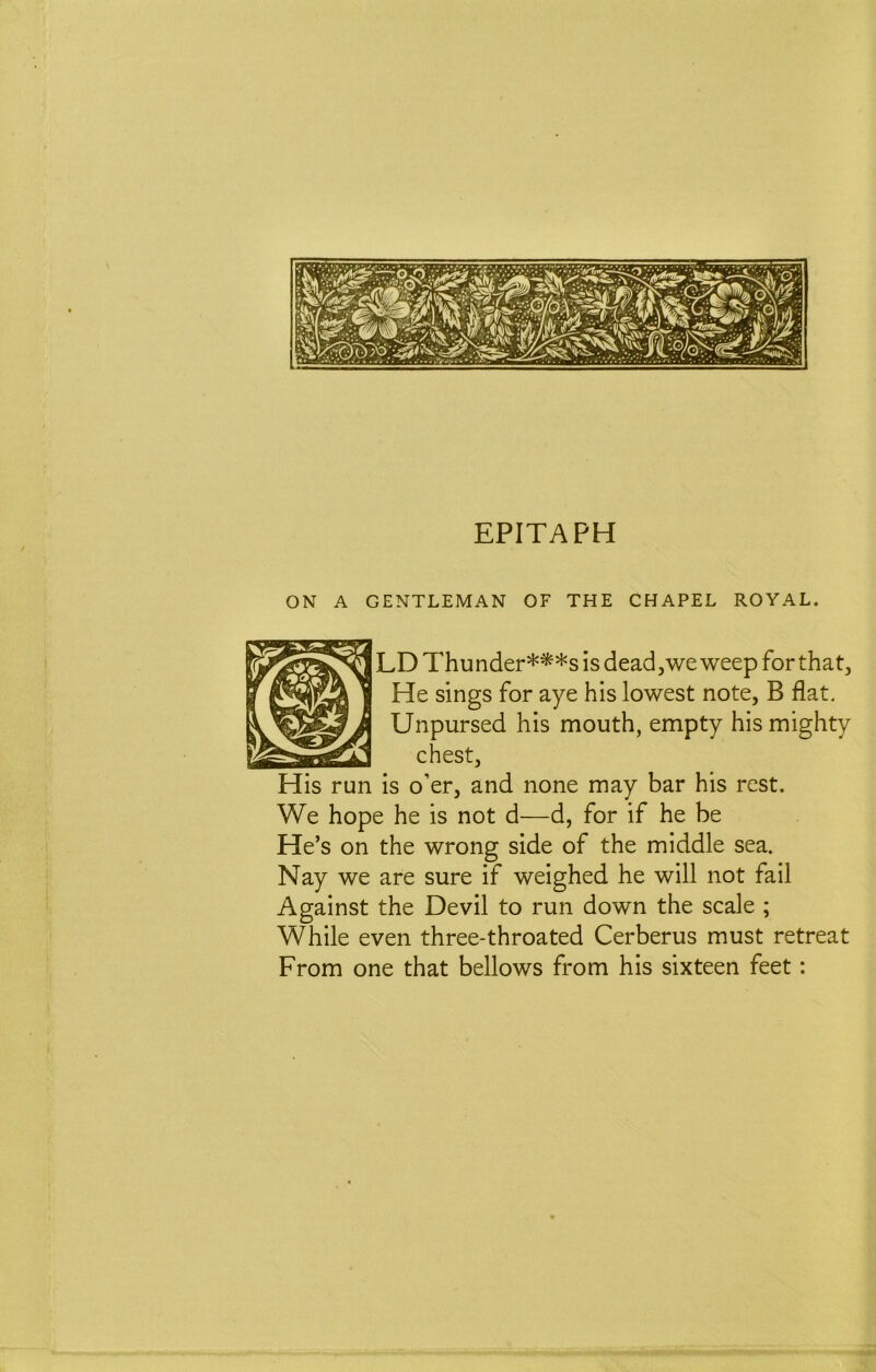 EPITAPH ON A GENTLEMAN OF THE CHAPEL ROYAL. LD Thunder***s is dead, we weep for that. He sings for aye his lowest note, B flat. Unpursed his mouth, empty his mighty chest, is o’er, and none may bar his rest. We hope he is not d—d, for if he be He’s on the wrong side of the middle sea. Nay we are sure if weighed he will not fail Against the Devil to run down the scale ; While even three-throated Cerberus must retreat From one that bellows from his sixteen feet: His run