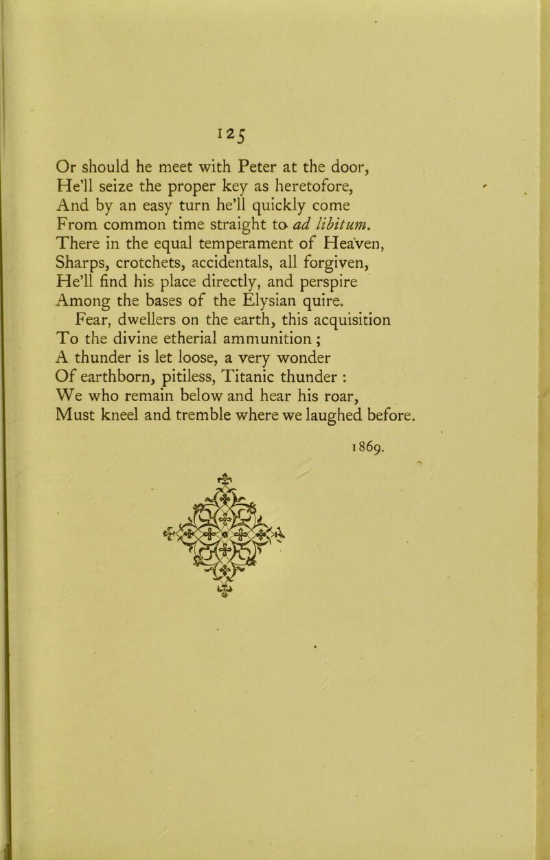 I 125 Or should he meet with Peter at the door, He’ll seize the proper key as heretofore, And by an easy turn he’ll quickly come From common time straight ta ad libitum. There in the equal temperament of Heaven, Sharps, crotchets, accidentals, all forgiven. He’ll find his place directly, and perspire Among the bases of the Elysian quire. Fear, dwellers on the earth, this acquisition To the divine etherial ammunition; A thunder is let loose, a very wonder Of earthborn, pitiless, Titanic thunder : We who remain below and hear his roar. Must kneel and tremble where we laughed before.