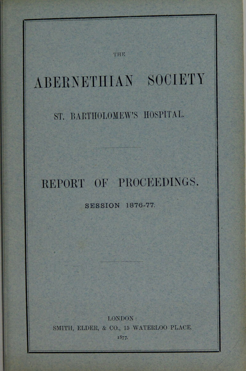 THK ST. BARTHOLOMEW’S HOSPITAL. REPORT OF PROCEEDINGS. SESSION 1876-77. LONDON : SMITH, ELDER, & CO., 15 WATERLOO PLACE. 1877.