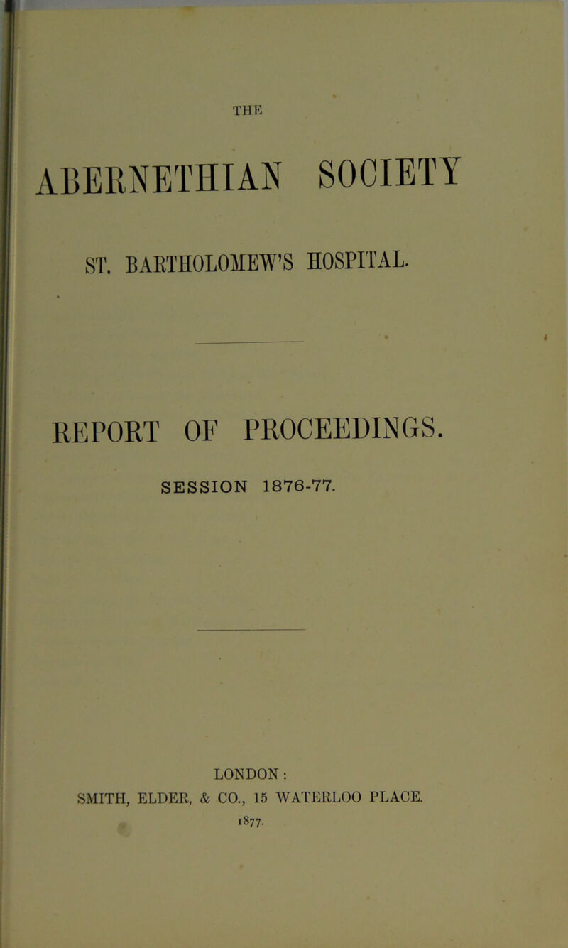 THE ST. BABTHOLOMEW’S HOSPITAL. REPORT OF PROCEEDINGS. SESSION 1876-77. LONDON: SMITH, ELDER, & CO., 15 WATERLOO PLACE. 1877.