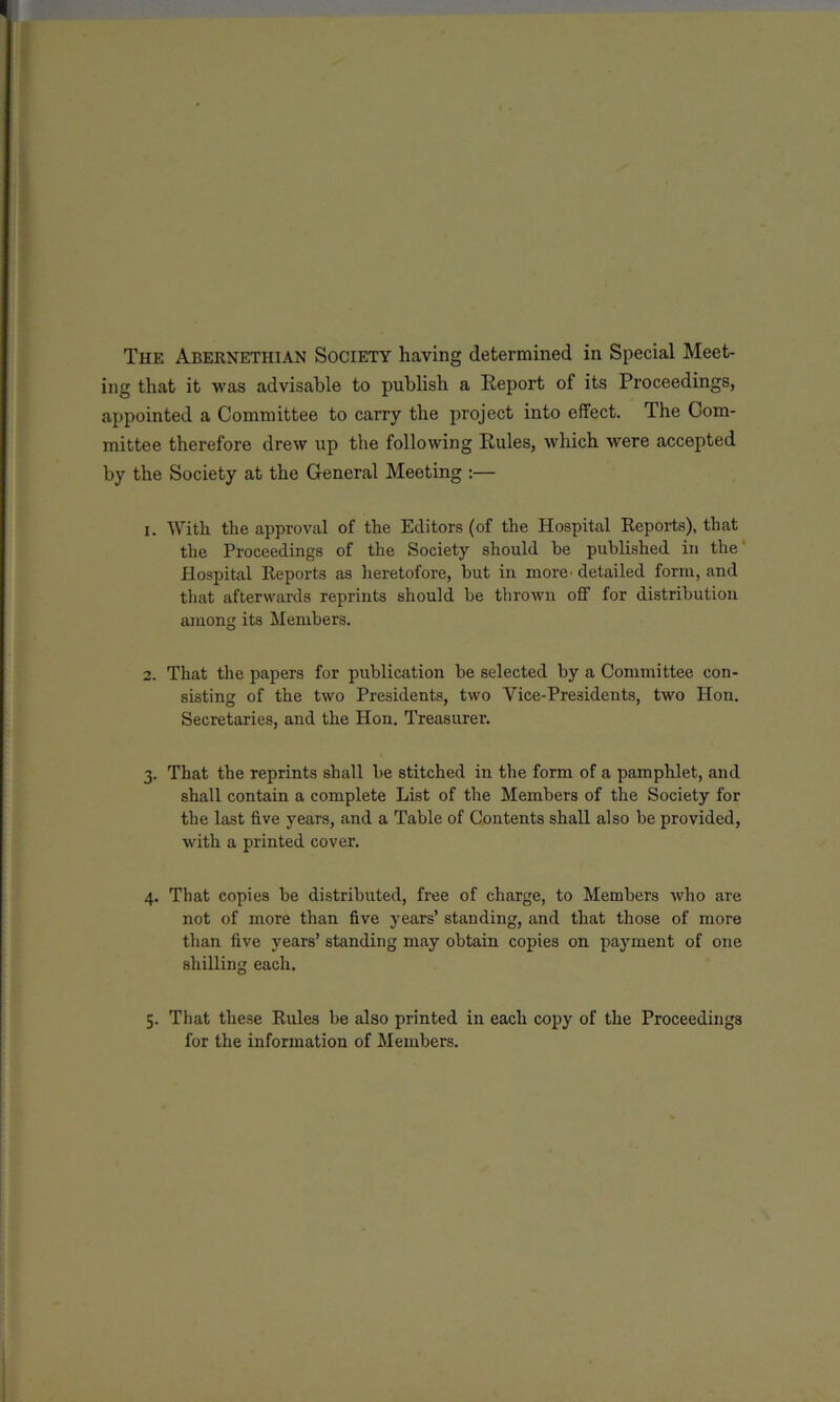 The Abernethian Society having determined in Special Meet- ing that it was advisable to publish a Report of its Proceedings, appointed a Committee to carry the project into effect. The Com- mittee therefore drew up the following Rules, which were accepted by the Society at the General Meeting :— i. With the approval of the Editors (of the Hospital Reports), that the Proceedings of the Society should be published in the Hospital Reports as heretofore, but in more’detailed form, and that afterwards reprints should be thrown off for distribution among its Members. 2. That the papers for publication be selected by a Committee con- sisting of the two Presidents, two Vice-Presidents, two Hon. Secretaries, and the Hon. Treasurer. 3. That the reprints shall be stitched in the form of a pamphlet, and shall contain a complete List of the Members of the Society for the last five years, and a Table of Contents shall also be provided, with a printed cover. 4. That copies be distributed, free of charge, to Members who are not of more than five years’ standing, and that those of more than five years’ standing may obtain copies on payment of one shilling each. 5. That these Rules be also printed in each copy of the Proceedings for the information of Members.