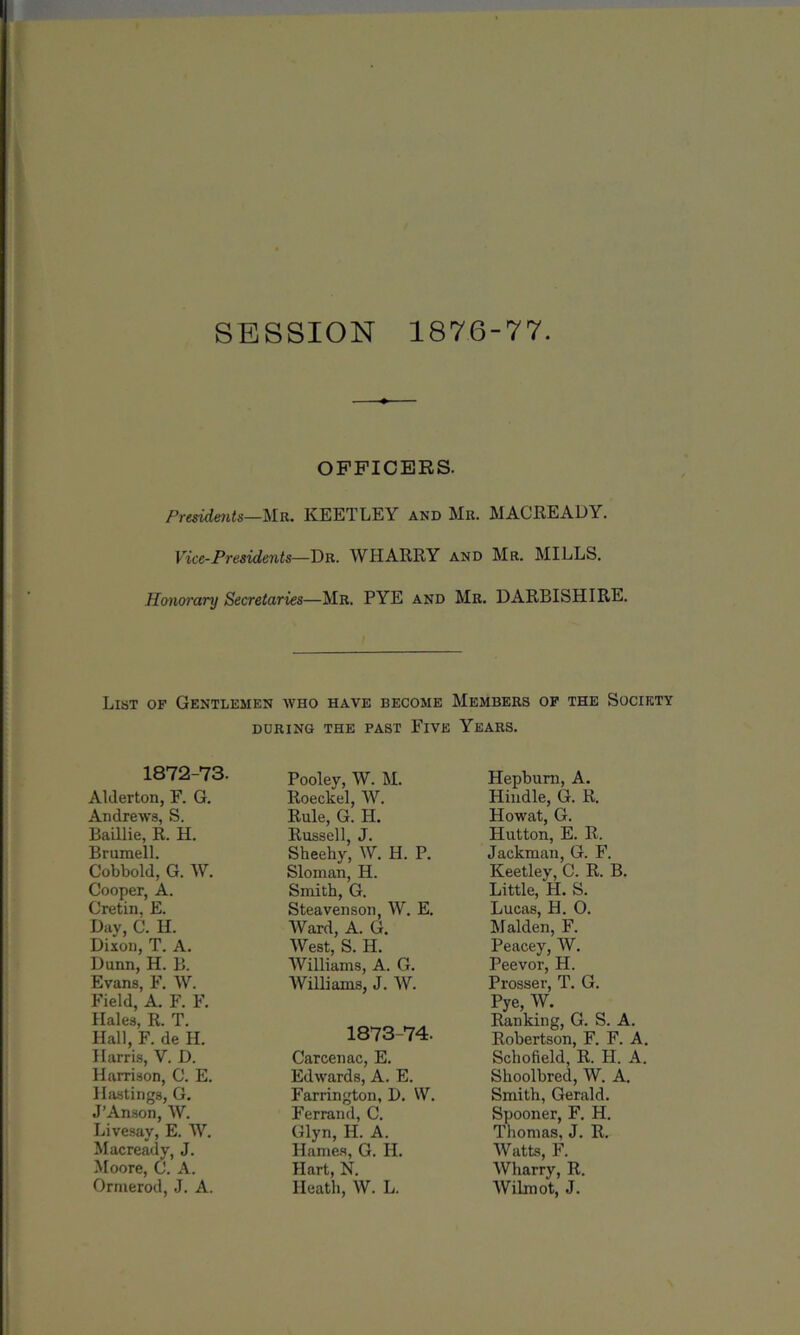 SESSION 1876-77 OFFICERS. Presidents—Mr. KEETLEY and Mr. MACREADY. Vice-Presidents—Dr. WHARRY and Mr. MILLS. Honorary Secretaries—Mr. PYE and Mr. DARBISHIRE. List of Gentlemen who have become Members of the Society DURING THE PAST FlVE YEARS. 1872-73. Alilerton, F. G. Andrews, S. Baillie, R. H. Brumell. Cobbold, G. W. Cooper, A. Cretin, E. Day, C. II. Dixon, T. A. Dunn, H. B. Evans, F. W. Field, A. F. F. Hales, R. T. Hall, F. de H. Harris, V. D. Harrison, C. E. Hastings, G. J’Anson, W. Livesay, E. W. Macready, J. Moore, C. A. Ormerod, J. A. Pooley, W. M. Roeckel, W. Rule, G. H. Russell, J. Sheehy, W. H. P. Sloman, H. Smith, G. Steavenson, W. E. Ward, A. G. West, S. H. Williams, A. G. Williams, J. W. 1873-74. Carcenac, E. Edwards, A. E. Farrington, J). \V. Ferrand, C. Glyn, H. A. Hames, G. H. Hart, N. Heath, W. L. Hepburn, A. Hindle, G. R. Howat, G. Hutton, E. R. Jackman, G. F. Keetley, C. R. B. Little, H. S. Lucas, H. O. Malden, F. Peacey, W. Peevor, H. Prosser, T. G. Pye, W. Ranking, G. S. A. Robertson, F. F. A. Schofield, R. Id. A. Shoolbred, W. A. Smith, Gerald. Spooner, F. H. Thomas, J. R. Watts, F. Wharry, R. Wilmot, J.