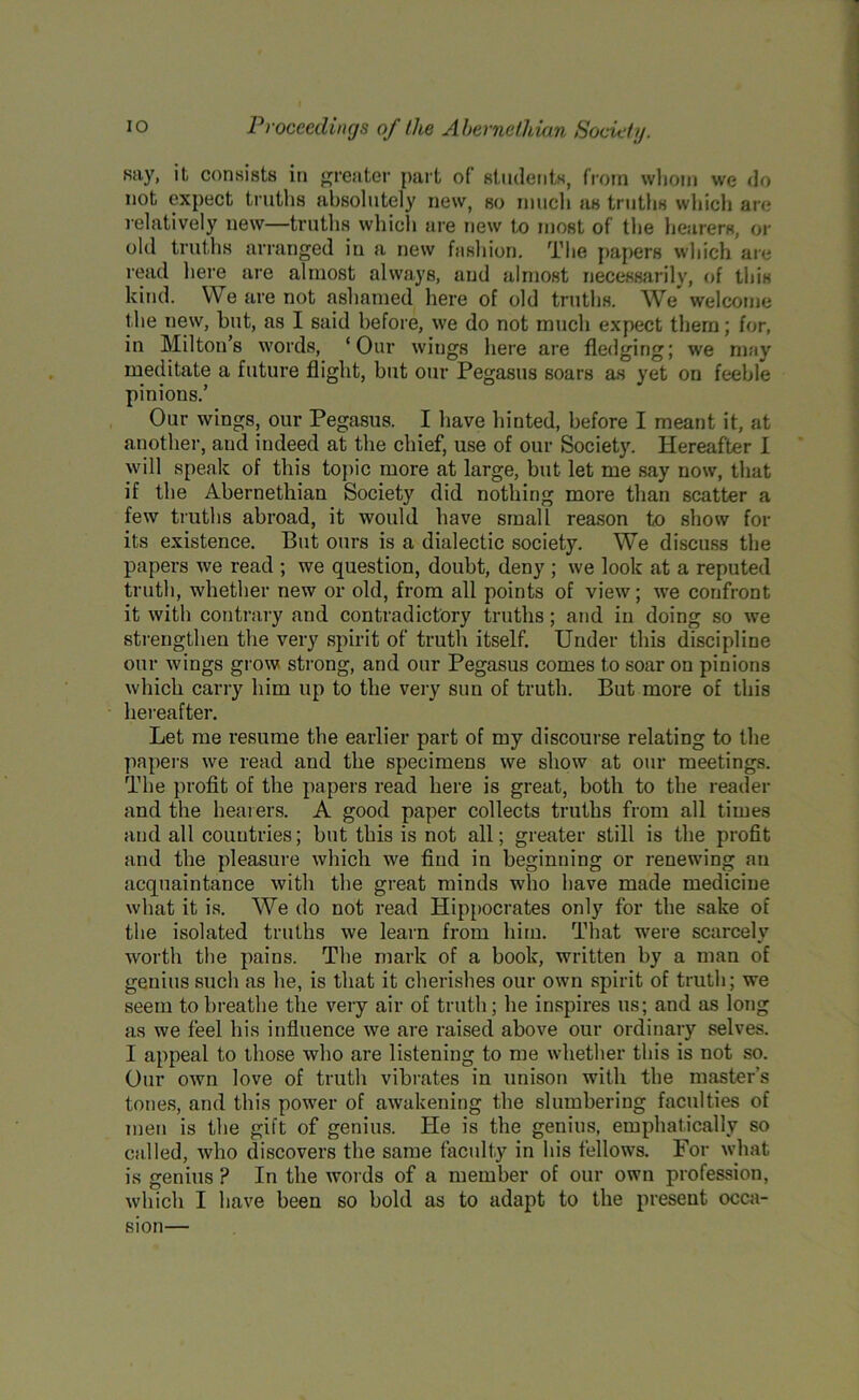 say, it, consists in greater part of students, from whom we do not expect truths absolutely new, so much as truths which are relatively new—truths which are new to most of the hearers, or old truths arranged in a new fashion. The papers which are read here are almost always, and almost necessarily, of this kind. We are not ashamed here of old truths. We welcome the new, hut, as I said before, we do not much expect them; for, in Milton’s words, ‘Our wings here are fledging; we may meditate a future flight, but our Pegasus soars as yet on feeble pinions.’ Our wings, our Pegasus. I have hinted, before I meant it, at another, aud indeed at the chief, use of our Society. Hereafter I will speak of this topic more at large, but. let me say now, that if the Abernethian Society did nothing more than scatter a few truths abroad, it would have small reason to show for its existence. But ours is a dialectic society. We discuss the papers we read ; we question, doubt, deny ; we look at a reputed truth, whether new or old, from all points of view; we confront it with contrary and contradictory truths; and in doing so we strengthen the very spirit of truth itself. Under this discipline our wings grow strong, and our Pegasus comes to soar on pinions which carry him up to the very sun of truth. But more of this hereafter. Let me resume the earlier part of my discourse relating to the papers we read and the specimens we show at our meetings. The profit of the papers read here is great, both to the reader and the hearers. A good paper collects truths from all times and all countries; but this is not all; greater still is the profit and the pleasure which we find in beginning or renewing an acquaintance with the great minds who have made medicine what it is. We do not read Hippocrates only for the sake of the isolated truths we learn from him. That were scarcely worth the pains. The mark of a book, written by a man of genius such as he, is that it cherishes our own spirit of truth; we seem to breathe the very air of truth; he inspires us; and as long as we feel his influence we are raised above our ordinary selves. I appeal to those who are listening to me whether this is not so. Our own love of truth vibrates in unison with the master’s tones, and this power of awakening the slumbering faculties of men is the gift of genius. He is the genius, emphatically so called, who discovers the same faculty in his fellows. For what is genius ? In the words of a member of our own profession, which I have been so bold as to adapt to the present occa- sion—