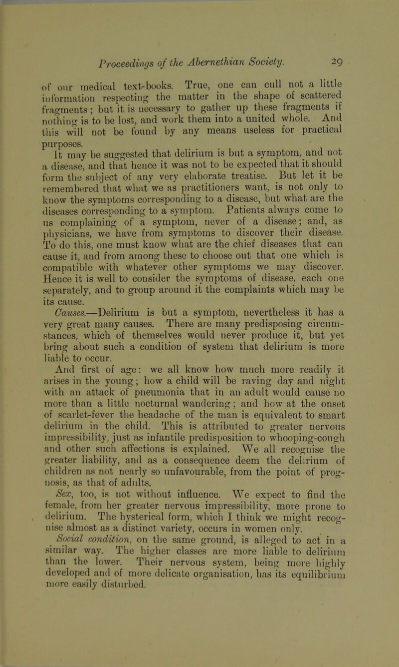 of our medical text-books. True, one can cull not a little information respecting the matter in the shape of scattered fragments; but it is necessary to gather up these fragments if nothing is to be lost, and work them into a united whole. And this will not be found by any means useless for practical purposes. It may be suggested that delirium is but a symptom, and not a disease, and that hence it was not to be expected that it should form the subject of any very elaborate treatise. But let it be remembered that what we as practitioners want, is not only to know the symptoms corresponding to a disease, but what are the diseases corresponding to a symptom. Patients always come to us complaining of a symptom, never of a disease; and, as physicians, we have from symptoms to discover their disease. To do this, one must know what are the chief diseases that can cause it, and from among these to choose out that one which is compatible with whatever other symptoms we may discover. Hence it is well to consider the symptoms of disease, each one separately, and to group around it the complaints which may be its cause. Causes.—Delirium is but a symptom, nevertheless it has a very great many causes. There are many predisposing circum- stances, which of themselves would never produce it, but yet bring about such a condition of system that delirium is more liable to occur. And first of age: we all know how much more readily it arises in the young; how a child will be raving day and night with an attack of pneumonia that in an adult 'would cause no more than a little nocturnal wandering; and how at the onset of scarlet-fever the headache of the man is equivalent to smart delirium in the child. This is attributed to greater nervous impressibility, just as infantile predisposition to whooping-cough and other such affections is explained. We all recognise the greater liability, and as a consequence deem the delirium of children as not nearly so unfavourable, from the point of prog- nosis, as that of adults. Sex, too, is not without influence. We expect to find the female, from her greater nervous impressibility, more prone to delirium. The hysterical form, which I think we might recog- nise almost as a distinct variety, occurs in women only. Social condition, on the same ground, is alleged to act in a similar way. The higher classes are more liable to delirium than the lower. Their nervous system, being more highly developed and of more delicate organisation, has its equilibrium more easily disturbed.