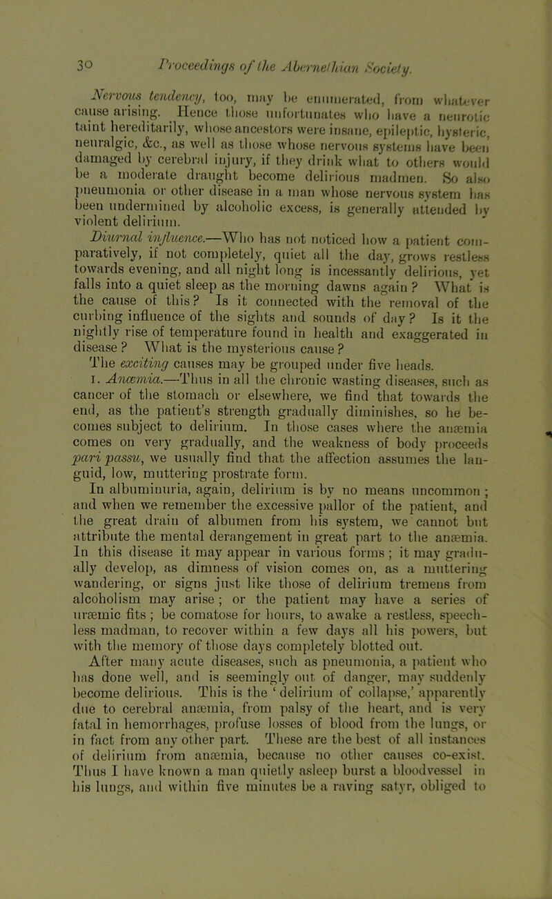 Nervous tendency, loo, may lie enumerated, from whatever cause arising. Hence those unfortunates who have a neurotic taint hereditarily, whose ancestors were insane, epileptic, hysteric, neuralgic, &c., as well as those whose nervous systems have been damaged by cerebral injury, if they drink what to others would be a moderate draught become delirious madmen. So also pneumonia or other disease in a man whose nervous system lias been undermined by alcoholic excess, is generally attended by violent delirium. Diurnal influence.—Who has not noticed how a patient com- paratively, it not completely, quiet all the day, grows restless towards evening, and all night long is incessantly delirious, yet falls into a quiet sleep as the morning dawns again ? What is the cause of this? Is it connected with the removal of the curbing influence of the sights and sounds of day ? Is it the nightly rise of temperature found in health and exaggerated in disease ? What is the mysterious cause ? The exciting causes may be grouped under five heads. i. Ancemia.—Thus in all the chronic wasting diseases, such as cancer of the stomach or elsewhere, we find that towards the end, as the patient’s strength gradually diminishes, so he be- comes subject to delirium. In those cases where the anaemia comes on very gradually, and the weakness of body proceeds pari passu, we usually find that the affection assumes the lan- guid, low, muttering prostrate form. In albuminuria, again, delirium is by no means uncommon ; and when we remember the excessive pallor of the patient, and the great drain of albumen from his system, we cannot but attribute the mental derangement in great part to the anaemia. In this disease it may appear in various forms ; it may gradu- ally develop, as dimness of vision comes on, as a muttering wandering, or signs just like those of delirium tremens from alcoholism may arise; or the patient may have a series of uraemic fits ; be comatose for hours, to awake a restless, speech- less madman, to recover within a few days all his powers, but with the memory of those days completely blotted out. After many acute diseases, such as pneumonia, a patient who has done well, and is seemingly out of danger, may suddenly become delirious. This is the ‘delirium of collapse,’ apparently due to cerebral anaemia, from palsy of the heart, and is very fatal in hemorrhages, profuse losses of blood from the lungs, or in fact from any other part. These are the best of all instances of delirium from anaemia, because no other causes co-exist. Thus 1 have known a man quietly asleep burst a bloodvessel in his lungs, and within five minutes be a raving satyr, obliged to