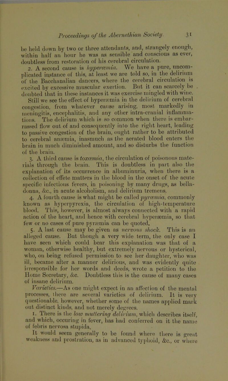 be held down by two or three attendants, and, strangely enough, within half an hour he was as sensible and conscious as ever, doubtless from restoration of his cerebral circulation. 2. A second cause is hypercemia. We have a pure, uncom- plicated instance of tin's, at least we are told so, in the delirium of the Bacchanalian dancers, where the cerebral circulation is excited by excessive muscular exertion. But it can scarcely be doubted that in these instances it was exercise mingled with wine. Still we see the effect of hyperaemia in the delirium of cerebral congestion, from whatever cause arising, most markedly in meningitis, encephalitis, and any other intra-cranial inflamma- tions. The delirium which is so common when there is embar- rassed flow out of and consequently into the right heart, leading to passive congestion of the brain, ought rather to be attributed to cerebral anaemia, inasmuch as the aerated blood enters the brain in much diminished amount, and so disturbs the function of the brain. 3. A third cause is toxcemici, the circulation of poisonous mate- rials through the brain. This is doubtless in part also the explanation of its occurrence in albuminuria, when there is a collection of effete matters in the blood in the onset of the acute specific infectious fevers, in poisoning by many drugs, as bella- donna, &c., in acute alcoholism, and delirium tremens. 4. A fourth cause is what might be called pyrcemia, commonly known as hyperpyrexia, the circulation of high-temperature blood. This, however, is almost always connected with a rapid action of the heart, and hence with cerebral hvperaemia, so that few or no cases of pure pyrcemia can be quoted. 5. A last cause may be given as nervous shock. This is an alleged cause. But though a very wide term, the only case I have seen which could bear this explanation was that of a woman, otherwise healthy, but extremely nervous or hysterical, who, on being refused permission to see her daughter, who was ill, became after a manner delirious, and was evidently quite irresponsible for her words and deeds, wrote a petition to the Home Secretary, &c. Doubtless this is the cause of many cases of insane delirium. Varieties.—As one might expect in an affection of the mental processes, there are several varieties of delirium. It is very questionable, however, whether some of the names applied mark out distinct kinds, and not merely degrees. 1. There is the low muttering delirium, which describes itself, and which, occuring in fever, has had conferred on it the name of fehris nervosa stupida. It would seem generally to be found where there is great weakness and prostration, as in advanced typhoid, &e., or where