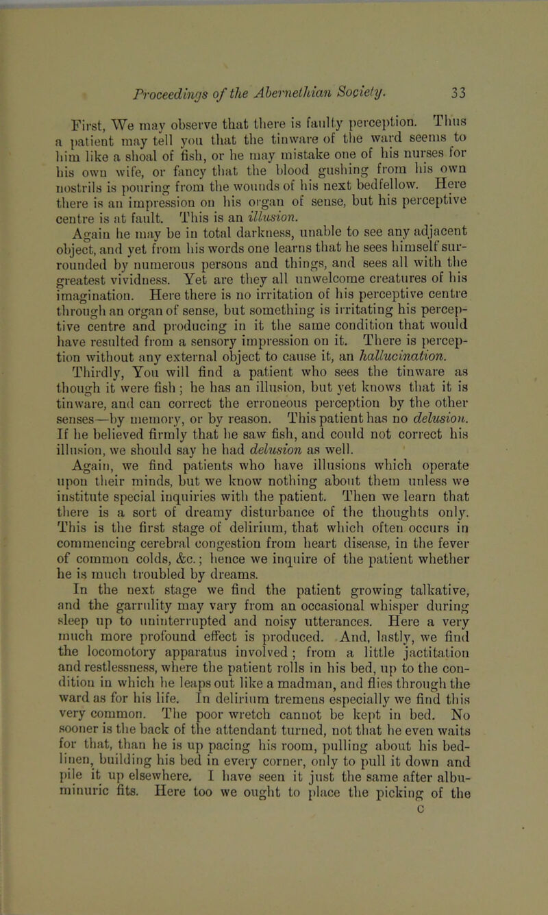 First, We may observe that there is faulty perception. Thus a patient may tell you that the tinware of the ward seems to him like a shoal of fish, or he may mistake one of his nurses for his own wife, or fancy that the blood gushing from his own nostrils is pouring from the wounds of his next bedfellow. Here there is an impression on his organ of sense, hut his perceptive centre is at fault. This is an illusion. Again he may he in total darkness, unable to see any adjacent object, and yet from his words one learns that he sees himself sur- rounded by numerous persons and things, and sees all with the greatest vividness. Yet are they all unwelcome creatures of his imagination. Here there is no irritation of his perceptive centre through an organ of sense, hut something is irritating his percep- tive centre and producing in it the same condition that would have resulted from a sensory impression on it. There is percep- tion without any external object to cause it, an hallucination. Thirdly, You will find a patient who sees the tinware as though it were fish ; he has an illusion, hut yet knows that it is tinware, and can correct the erroneous perception by the other senses—by memory, or by reason. This patient has no delusion. If he believed firmly that he saw fish, and could not correct his illusion, we should say he had delusion as well. Again, we find patients who have illusions which operate upon their minds, hut we know nothing about them unless we institute special inquiries with the patient. Then we learn that there is a sort of dreamy disturbance of the thoughts only. This is the first stage of delirium, that which often occurs in commencing cerebral congestion from heart disease, in the fever of common colds, &c.; hence we inquire of the patient whether he is much troubled by dreams. In the next stage we find the patient growing talkative, and the garrulity may vary from an occasional whisper during sleep up to uninterrupted and noisy utterances. Here a very much more profound effect is produced. And, lastly, we find the locomotory apparatus involved ; from a little jactitation and restlessness, where the patient rolls in his bed, up to the con- dition in which he leaps out like a madman, and flies through the ward as for his life. In delirium tremens especially we find this very common. The poor wretch cannot be kept in bed. No sooner is the back of the attendant turned, not that he even waits for that, than he is up pacing his room, pulling about his bed- linen, building his bed in every corner, only to pull it down and pile it up elsewhere. I have seen it just the same after albu- minuric fits. Here too we ought to place the picking of the