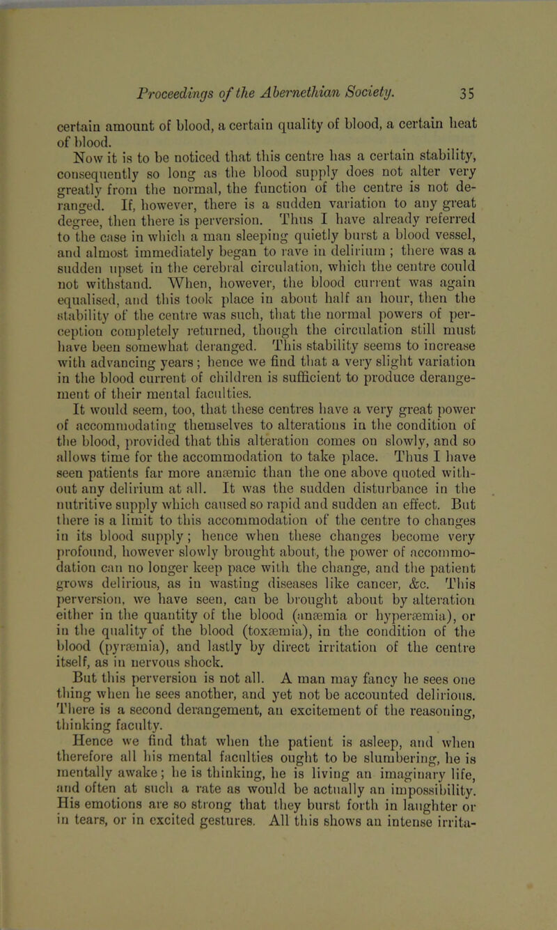 certain amount of blood, a certain quality of blood, a certain beat of blood. Now it is to be noticed that this centre lias a certain stability, consequently so long as the blood supply does not alter very greatly from the normal, tbe function of the centre is not de- ranged. If, however, there is a sudden variation to any great degree, then there is perversion. Thus I have already referred to the case in which a man sleeping quietly burst a blood vessel, and almost immediately began to rave in delirium ; there was a sudden upset in the cerebral circulation, which the centre could not withstand. When, however, the blood current was again equalised, and this took place in about half an hour, then the stability of the centre was such, that the normal powers of per- ception completely returned, though the circulation still must have been somewhat deranged. This stability seems to increase with advancing years; hence we find that a very slight variation in the blood current of children is sufficient to produce derange- ment of their mental faculties. It would seem, too, that these centres have a very great power of accommodating themselves to alterations in the condition of the blood, provided that this alteration comes on slowly, and so allows time for the accommodation to take place. Thus I have seen patients far more amende than the one above quoted with- out any delirium at all. It was the sudden disturbance in the nutritive supply which caused so rapid and sudden an effect. But there is a limit to this accommodation of the centre to changes in its blood supply ; hence when these changes become very profound, however slowly brought about, the power of accommo- dation can no longer keep pace with the change, and the patient grows delirious, as in wasting diseases like cancer, &c. This perversion, we have seen, can be brought about by alteration either in the quantity of the blood (anaemia or byperaemia), or in the quality of the blood (toxaemia), in the condition of the blood (pyraeinia), and lastly by direct irritation of the centre itself, as in nervous shock. But this perversion is not all. A man may fancy he sees one thing when lie sees another, and yet not be accounted delirious. There is a second derangement, an excitement of the reasoning, thinking faculty. Hence we find that when the patient is asleep, and when therefore all his mental faculties ought to be slumbering, be is mentally awake; be is thinking, be is living an imaginary life, and often at such a rate as would be actually an impossibility. His emotions are so strong that they burst forth in laughter or in tears, or in excited gestures. All this shows an intense irrita-