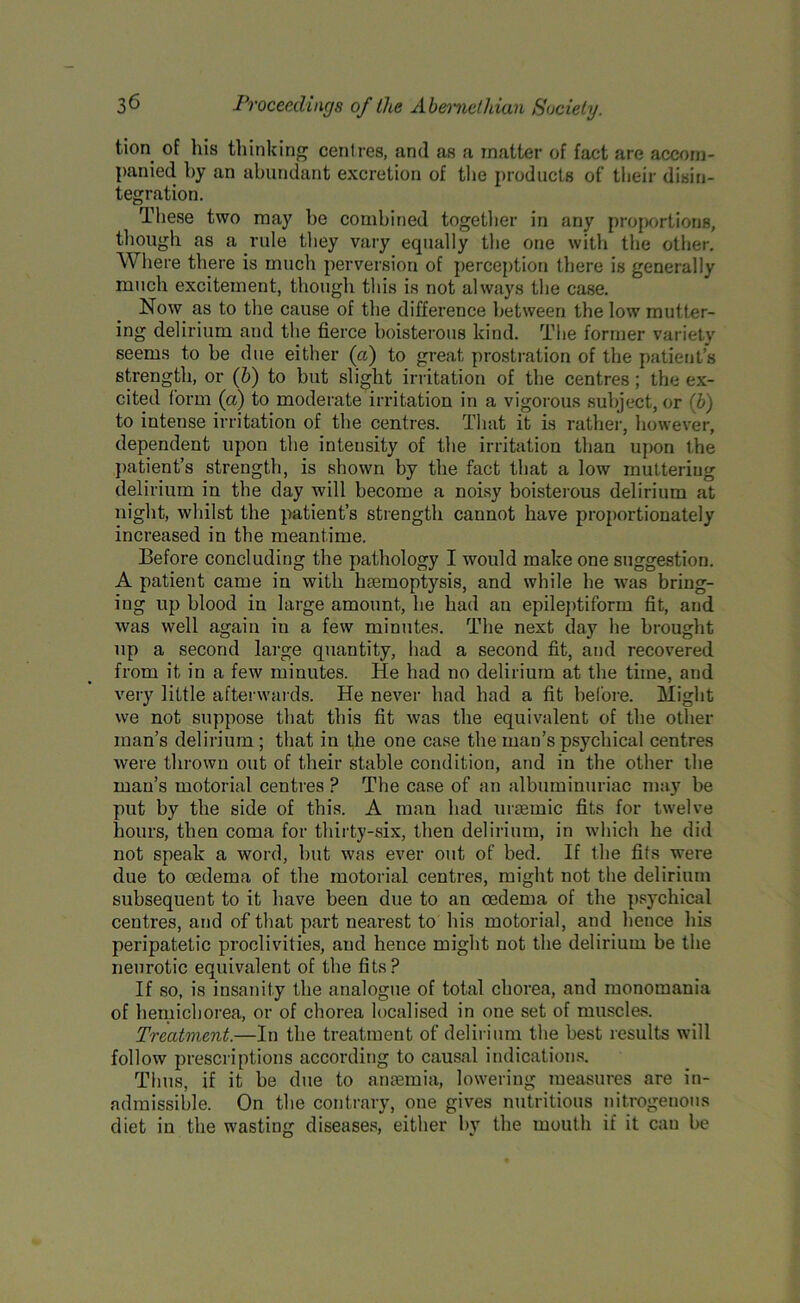 tion of his thinking centres, and as a matter of fact are accom- panied by an abundant excretion of the products of their disin- tegration. These two may be combined together in any proportions, though as a rule they vary equally the one with the other. Where there is much perversion of perception there is generally much excitement, though this is not always the case. Now as to the cause of the difference between the low mutter- ing delirium and the fierce boisterous kind. The former variety seems to be due either (a) to great prostration of the patient’s strength, or (b) to but slight irritation of the centres; the ex- cited form (a) to moderate irritation in a vigorous subject, or (b) to intense irritation of the centres. That it is rather, however, dependent upon the intensity of the irritation than upon the patient’s strength, is shown by the fact that a low muttering delirium in the day will become a noisy boisterous delirium at night, whilst the patient’s strength cannot have proportionately increased in the meantime. Before concluding the pathology I would make one suggestion. A patient came in with haemoptysis, and while he was bring- ing up blood in large amount, he had an epileptiform fit, and was well again in a few minutes. The next day he brought up a second large quantity, had a second fit, and recovered from it in a few minutes. He had no delirium at the time, and very little afterwards. He never had had a fit before. Might we not suppose that this fit was the equivalent of the other man’s delirium ; that in the one case the man’s psychical centres were thrown out of their stable condition, and in the other the man’s motorial centres ? The case of an albuminuriac may be put by the side of this. A man had uraemic fits for twelve hours, then coma for thirty-six, then delirium, in which he did not speak a word, but was ever out of bed. If the fits were due to oedema of the motorial centres, might not the delirium subsequent to it have been due to an oedema of the psychical ceutres, and of that part nearest to his motorial, and hence his peripatetic proclivities, and hence might not the delirium be the neurotic equivalent of the fits? If so, is insanity the analogue of total chorea, and monomania of hemicborea, or of chorea localised in one set of muscles. Treatment.—In the treatment of delirium the best results will follow prescriptions according to causal indications. Thus, if it be due to anaemia, lowering measures are in- admissible. On the contrary, one gives nutritious nitrogenous diet in the wasting diseases, either by the mouth if it can be