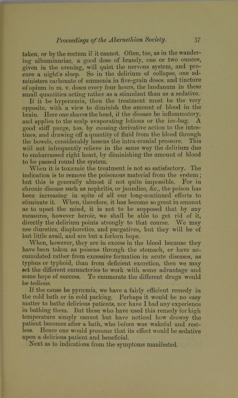 taken, or by the rectum if it cannot. Often, too, as in the wander- ing albuminuriac, a good dose of brandy, one or two ounces, given in the evening, will quiet the nervous system, and pro- cure a night’s sleep. So in the delirium of collapse, one ad- ministers carbonate of ammonia in five-grain doses, and tincture of opium in m. v. doses every four hours, the laudanum in these small quantities acting rather as a stimulant than as a sedative. If it be hypersemia, then the treatment must be the very opposite, with a view to diminish the amount of blood in the brain. Here one shaves the head, if the disease be inflammatory, and applies to the scalp evaporating lotions or the ice-bag. A good stiff purge, too, by causing derivative action to the intes- tines, and drawing off a quantity of fluid from the blood through the bowels, considerably lessens the intra-cranial pressure. This will not infrequently relieve in the same way the delirium due to embarrassed right heart, by diminishing the amount of blood to be passed round the system. When it is toxaemic the treatment is not so satisfactory. The indication is to remove the poisonous material from the system ; but this is generally almost if not quite impossible. For in chronic disease such as nephritis, or jaundice, &c., the poison has been increasing in spite of all our long-continued efforts to eliminate it. When, therefore, it has become so great in amount as to upset the mind, it is not to be supposed that by any measures, however heroic, we shall be able to get rid of it, directly the delirium points strongly to that course. We may use diuretics, diaphoretics, and purgatives, but they will be of but little avail, and are but a forlorn hope. When, however, they are in excess in the blood because they have been taken as poisons through the stomach, or have ac- cumulated rather from excessive formation in acute diseases, as typhus or typhoid, than from deficient excretion, then we may set the different emunctories to work with some advantage and some hope of success. To enumerate the different drugs would be tedious. If the cause be pyra?mia, we have a fairly efficient remedy in the cold bath or in cold packing. Perhaps it would be no easy matter to bathe delirious patients, nor have I had any experience in bathing them. But those who have used this remedy for high temperature simply cannot but have noticed how drowsy the patient becomes after a bath, who before was wakeful and rest- less. Hence one would presume that its effect would be sedative upon a delirious patient and beneficial. Next as to indications from the symptoms manifested.