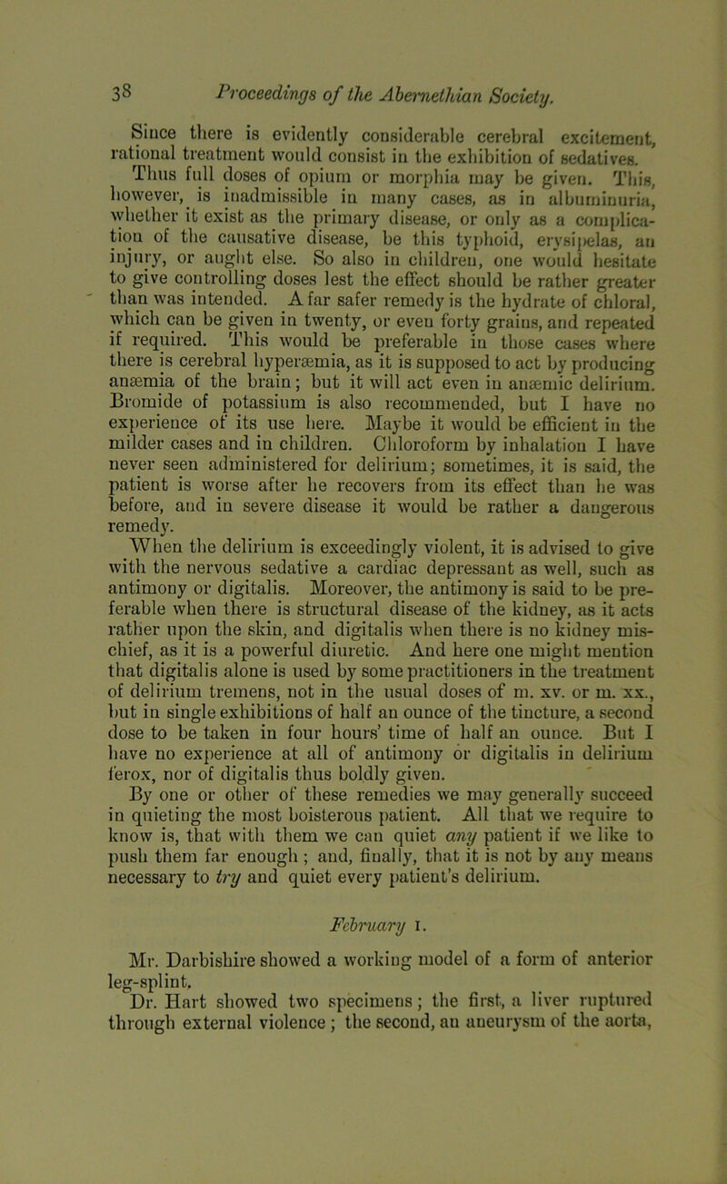Since there is evidently considerable cerebral excitement, rational treatment would consist in the exhibition of sedatives. Tims full doses of opium or morphia may be given. This, however, is inadmissible in many cases, as in albuminuria, whether it exist as the primary disease, or only as a complica- tion of the causative disease, be this typhoid, erysipelas, an injury, or aught else. So also in children, one would hesitate to give controlling doses lest the effect should be rather greater than was intended. A far safer remedy is the hydrate of chloral, which can be given in twenty, or even forty grains, and repeated’ if required. This would be preferable in those cases where there is cerebral hypersemia, as it is supposed to act by producing anasmia of the brain; but it will act even in ansemic delirium. Bromide of potassium is also recommended, but I have no experience of its use here. Maybe it would be efficient in the milder cases and in children. Chloroform by inhalation I have never seen administered for delirium; sometimes, it is said, the patient is worse after he recovers from its effect than he was before, and in severe disease it would be rather a dangerous remedy. When the delirium is exceedingly violent, it is advised to give with the nervous sedative a cardiac depressant as well, such as antimony or digitalis. Moreover, the antimony is said to be pre- ferable when there is structural disease of the kidney, as it acts rather upon the skin, and digitalis when there is no kidney mis- chief, as it is a powerful diuretic. And here one might mention that digitalis alone is used by some practitioners in the treatment of delirium tremens, not in the usual doses of m. xv. or m. xx., but in single exhibitions of half an ounce of the tincture, a second dose to be taken in four hours’ time of half an ounce. But I have no experience at all of antimony or digitalis in delirium ferox, nor of digitalis thus boldly given. By one or other of these remedies we may generally succeed in quieting the most boisterous patient. All that we require to know is, that with them we can quiet any patient if we like to push them far enough ; aud, finally, that it is not by any means necessary to try and quiet every patient’s delirium. February i. Mr. Darbishire showed a working model of a form of anterior leg-splint. Dr. Hart showed two specimens; the first, a liver ruptured through external violence ; the second, an aneurysm of the aorta,