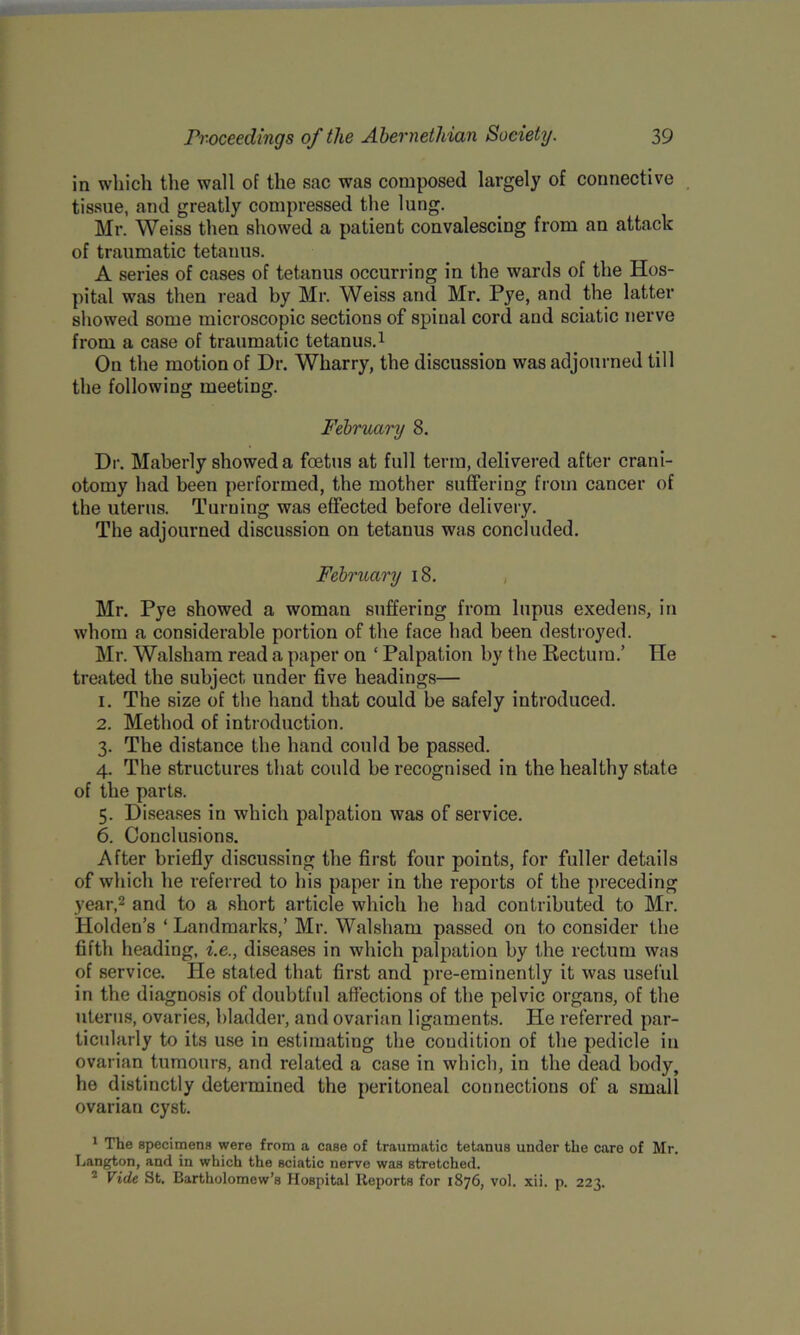 in which the wall of the sac was composed largely of connective tissue, and greatly compressed the lung. Mr. Weiss then showed a patient convalescing from an attack of traumatic tetanus. A series of cases of tetanus occurring in the wards of the Hos- pital was then read by Mr. Weiss and Mr. Pye, and the latter showed some microscopic sections of spinal cord and sciatic nerve from a case of traumatic tetanus.1 On the motion of Dr. Wharry, the discussion was adjourned till the following meeting. February 8. Dr. Maberly showed a foetus at full terra, delivered after crani- otomy had been performed, the mother suffering from cancer of the uterus. Turning was effected before delivery. The adjourned discussion on tetanus was concluded. February 18. Mr. Pye showed a woman suffering from lupus exedens, in whom a considerable portion of the face had been destroyed. Mr. Walsham read a paper on ‘ Palpation by the Rectum.’ He treated the subject under five headings— 1. The size of the hand that could be safely introduced. 2. Method of introduction. 3. The distance the hand could be passed. 4. The structures that could be recognised in the healthy state of the parts. 5. Diseases in which palpation was of service. 6. Conclusions. After briefly discussing the first four points, for fuller details of which he referred to his paper in the reports of the preceding year,2 and to a short article which he had contributed to Mr. Holden’s ‘ Landmarks,’ Mr. Walsham passed on to consider the fifth heading, i.e., diseases in which palpation by the rectum was of service. He stated that first and pre-eminently it was useful in the diagnosis of doubtful affections of the pelvic organs, of the uterus, ovaries, bladder, and ovarian ligaments. He referred par- ticularly to its use in estimating the condition of the pedicle in ovarian tumours, and related a case in which, in the dead body, he distinctly determined the peritoneal connections of a small ovarian cyst. 1 The specimens were from a case of traumatic tetanus under the care of Mr. Langton, and in which the sciatic nerve was stretched. 2 Vide St. Bartholomew’s Hospital Reports for 1876, vol. xii. p. 223.