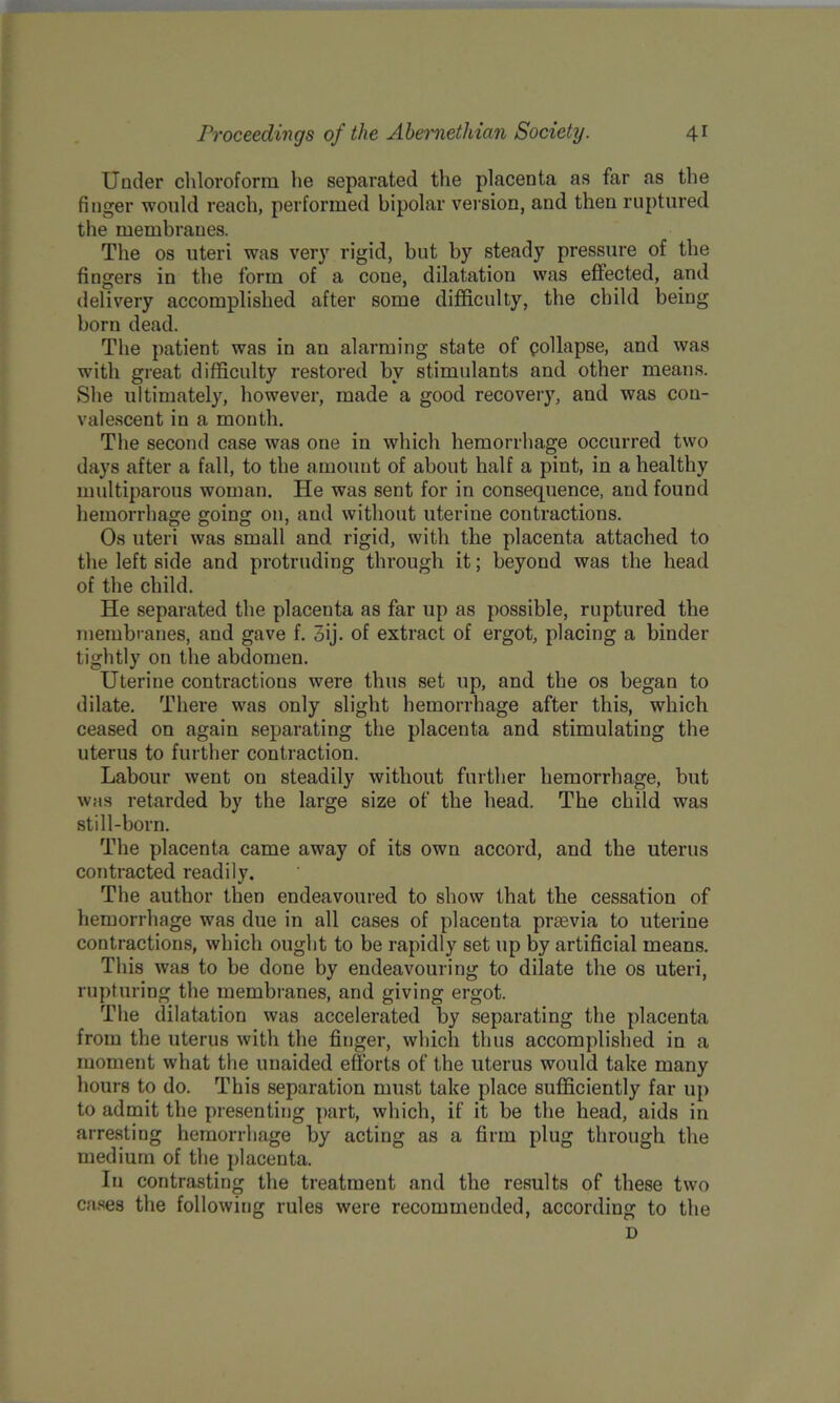 Under chloroform he separated the placenta as far as the finger would reach, performed bipolar version, and then ruptured the membranes. The os uteri was very rigid, but by steady pressure of the fingers in the form of a cone, dilatation was effected, and delivery accomplished after some difficulty, the child being born dead. The patient was in an alarming state of pollapse, and was with great difficulty restored by stimulants and other means. She ultimately, however, made a good recovery, and was con- valescent in a month. The second case was one in which hemorrhage occurred two days after a fall, to the amount of about half a pint, in a healthy multiparous woman. He was sent for in consequence, and found hemorrhage going on, and without uterine contractions. Os uteri was small and rigid, with the placenta attached to the left side and protruding through it; beyond was the head of the child. He separated the placenta as far up as possible, ruptured the membranes, and gave f. 5ij. of extract of ergot, placing a binder tightly on the abdomen. Uterine contractions were thus set up, and the os began to dilate. There was only slight hemorrhage after this, which ceased on again separating the placenta and stimulating the uterus to further contraction. Labour went on steadily without further hemorrhage, but wms retarded by the large size of the head. The child was still-born. The placenta came away of its own accord, and the uterus contracted readily. The author then endeavoured to show that the cessation of hemorrhage was due in all cases of placenta preevia to uterine contractions, which ought to be rapidly set up by artificial means. This was to be done by endeavouring to dilate the os uteri, rupturing the membranes, and giving ergot. The dilatation was accelerated by separating the placenta from the uterus with the finger, which thus accomplished in a moment what the unaided efforts of the uterus would take many hours to do. This separation must take place sufficiently far up to admit the presenting part, which, if it be the head, aids in arresting hemorrhage by acting as a firm plug through the medium of the placenta. In contrasting the treatment and the results of these two cases the following rules were recommended, according to the D