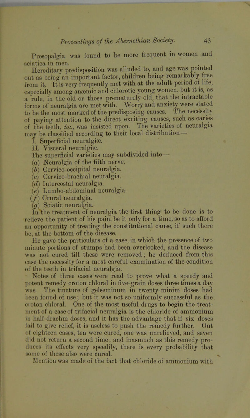 Prosopalgia was found to be more frequent in women and sciatica in men. Hereditary predisposition was alluded to, and age was pointed out as being an important factor, children being remarkably fiee from it. It is very frequently met with at the adult period of life, especially among anaemic and chlorotic young women, but it is, as a rule, in the old or those prematurely old, that the intractable forms of neuralgia are met with. Worry and anxiety were stated to be the most marked of the predisposing causes. The necessity of paying attention to the direct exciting causes, such as caries of the teeth, &c., was insisted upon. The varieties of neuralgia may he classified according to their local distribution— I. Superficial neuralgiae. II. Visceral neuralgiae. The superficial varieties may subdivided into— (a) Neuralgia of the fifth nerve. (b) Cervico-occipital neuralgia. (0 Cervico-brachial neuralgia. (d) Intercostal neuralgia. (e) Lumho-abdominal neuralgia (/) Crural neuralgia. (g) Sciatic neuralgia. In the treatment of neuralgia the first thing to be done is to relieve the patient of his pain, be it only for a time, so as to afford an opportunity of treat ing the constitutional cause, if such there be, at the bottom of the disease. He gave the particulars of a case, in which the presence of two minute portions of stumps had been overlooked, and the disease was not cured till these were removed; he deduced from this case the necessity for a most careful examination of the condition of the teeth in trifacial neuralgia. Notes of three cases were read to prove what a speedy and potent remedy croton chloral in five-grain doses three times a day was. The tincture of gelseminum in twenty-minim doses had been found of use; but it was not so uniformly successful as the croton chloral. One of the most useful drugs to begin the treat- ment of a case of trifacial neuralgia is the chloride of ammonium in half-drachm doses, and it has the advantage that if six doses fail to give relief, it is useless to push the remedy further. Out of eighteen cases, ten were cured, one was unrelieved, and seven did not return a second time; and inasmuch as this remedy pro- duces its effects very speedily, there is every probability that some of ihese also were cured. Mention was made of the fact that chloride of ammonium with