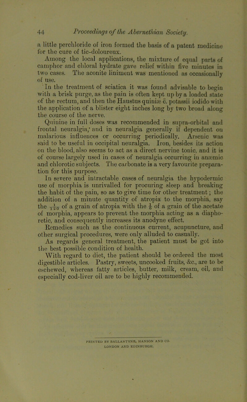 a little perchloride of iron formed the basis of a patent medicine for the cure of tic-doloureux. Among the local applications, the mixture of equal parts of camphor and chloral hydrate gave relief within five minutes in two cases. The aconite liniment was mentioned as occasionally of use. In the treatment of sciatica it was found advisable to begin with a brisk purge, as the pain is often kept up by a loaded state of the rectum, and then the Haustus quinue 5. potassii iodido with the application of a blister eight inches long by two broad along the course of the nerve. Quinine in full doses was recommended in supra-orbital and frontal neuralgia,’ and in neuralgia generally if dependent on malarious influences or occurring periodically. Arsenic was said to be useful in occipital neuralgia. Iron, besides its action on the blood, also seems to act as a direct nervine tonic, and it is of course largely used in cases of neuralgia occurring in anaemic and chlorotic subjects. The carbonate is a very favourite prepara- tion for this purpose. In severe and intractable cases of neuralgia the hypodermic use of morphia is unrivalled for procuring sleep and breaking the habit of the pain, so as to give time for other treatment; the addition of a minute quantity of atropia to the morphia, say the yIq- of a grain of atropia with the ^ of a grain of the acetate of morphia, appears to prevent the morphia acting as a diapho- retic, and consequently increases its anodyne effect. Remedies such as the continuous current, acupuncture, and other surgical procedures, were only alluded to casually. As regards general treatment, the patient must be got into the best possible condition of health. With regard to diet, the patient should be ordered the most digestible articles. Pastry, sweets, uncooked fruits, &c., are to be eschewed, whereas fatty articles, butter, milk, cream, oil, and especially cod-liver oil are to be highly recommended. PRINTED BY BALLANTYNE, HANSON AND CO- LONDON AND EDINBURGH.