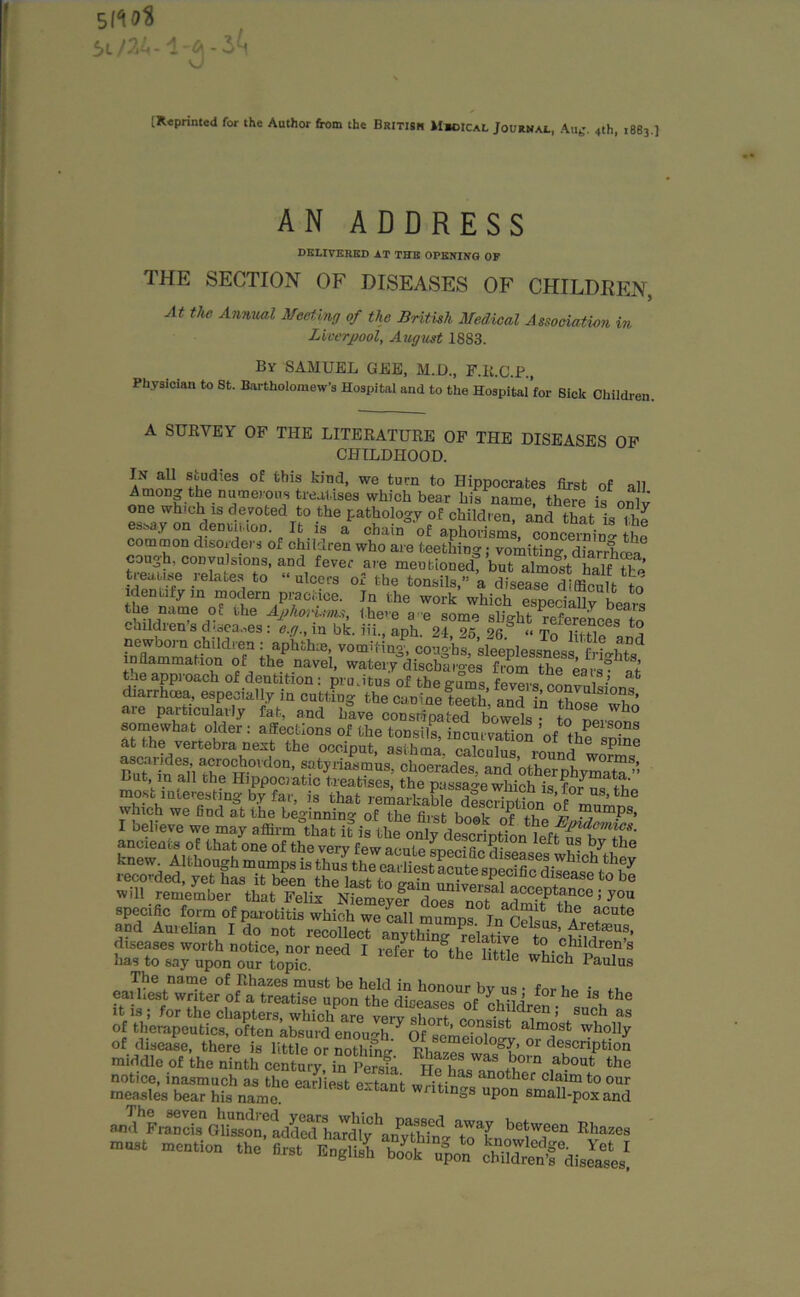 [Reprinted for the Author from the British Mbcical Journal, Aub'. 4th, 1883.] AN ADDRESS DELIVERED AT THE OPENING OF THE SECTION OF DISEASES OF CHILDREN, At the Annual Meeting of the British Medical Association in Liverpool, August 1883. By SAMUEL GEE, M.D., F.R.G.P., Physician to St. Bartholomew’s Hospital and to the Hospital’for Sick Children. A SURVEY OF THE LITERATURE OF THE DISEASES OF CHILDHOOD. In all studies of this kind, we turn to Hippocrates first of all Among the numerous treatises which bear his name, there is on v one which is devoted to the pathology of children, and that is the essay on dentition. It is a chain of aphorisms, concerning tht common disorders of children who are teething; voiiW dfarrhoS cough, convulsions, and fever are mentioned, but almost half He treaty relates to “ulcers of the tonsils,” a diseas“ difficult to identify in modern practice. Jn the work which especially bona , nair>e ° tbe AphorUms, there a-e some slight references to ~aildien s diseases: c.g., m bk. iii., aph. 24 25 26 “To m-tio o newborn children : aphthae, vomiting coirnhs sleenlessnoi r ® 1,Dd inflammation of the navel, watery°discharges from the ears^t Lie approach of dentition : pru.itus of the gums fevers convulsion diarrhoea, especially in cutting the canine teeth and in trl ?’ are particularly fat, and have cons/pated bowels to pL7° somewhat older : affections of the tonsils, incurvation ’of* tho ° at the vertebra next the occiput asthma nlnlil! , “ lhe sPlne StaSlths°F'O,d0°' P*'1** ckoerades, and 'othe”phjm°a™’; which we And at the beginning of the first book o^f th v ?lumPs> and Amellan I do not reco diseases worth notice, nor need I refer to thoi-f^ *0 children’s has to say upon our topic t0 the httle whlch P^lus The name of Rhazes must be held in honour by us ■ for ho *1, eaihest writer of a treatise upon the diseases of oi -in °r 116 18 ^ le it is ; for the chapters, which are^ryslmrt cLfIT ’’ 8UCh as of therapeutics, often absurd enough 7 Of some? 1 * alm?st wholly of disease, there is little or nothin^ %h™™Clolog{’ 01 description middle of the ninth centu7, 7persfa £0 TJ** ,about the notice, inasmuch as the earliest ortnnt .alias another claim to our measles bear his name ‘ WntlDgS uPon ^all-pox and »dhL7u ££&, a™L brr Eh““ ““ m“ta lhe “ W? SBSTaJS”