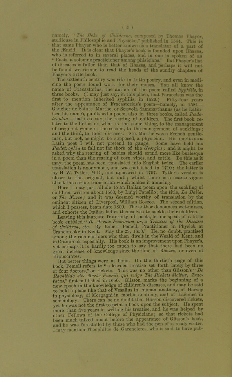 namely, '• The Poke of Ckildcrnc, composed ny Thomas f'hayer, studiouse in Philosophic and 1'hysicke,” published in 1544, This is that same Phayer who is better known as a translator of a part of the dineid. It is clear that Phayer’s book is founded upon Ehazes, who is referred to in several places, and in one is spoken of as “ ltasis, a solemne practicioner among phisicions.” But Phayer’s list of diseases is fuller than that of Khazes, and perliaps it will not be found wearisome to read the heads of the sundry chapters of Phayer’s little book. Tiie sixteenth century was life in Latin poetry, and even in medi- cine the poets found work for their muses. You all know the name of Fracastorius, the author of the poem called Syphilis, in three books. ([ ma,v just say, in this place, that Paracelsus was the first to mention inherited syphilis, in 1529.) Fifty-four years after the appearance of Fracastorius’s poem—namely, in 1584— Gaucher de Sainle Marthe, or Scsevola Sammarthanus (as he Latin- ised his name), published a poem, also in three books, called Pcedo- trophia—that is to say, the rearing of children. The first book re- lates to the foetus, or, what is the same thing, to the management of pregnant women ; the second, to the management of sucklings ; and the third, to their diseases. Ste. Marthe was a French gentle- man, but not, as might be supposed, a physician. His merits as a Latin poet I will not pretend to gauge. Some have held his Pcedotrophia to fall not far short of the Georgies ; and it might be asked why the rearing of babies should sound more like burlesque in a poem than the rearing of corn, vines, and cattle. Be this as it may, the poem has been translated into English twice. The earlier translation is anonymous, and was published in 1710 ; the latter is by H. W. Tytler, M.D., and appeared in 1797. Tytler’s version is closer to the original, but dull; whilst there is a coarse vigour about the earlier translation which makes it amusing. Here I may just allude to an Italian poem upon the suckling of children, written about 1560, by Luigi Tansillo ; the title, La Balia, or The Nurse; and it was deemed worthy of translation by the eminent citizen of Liverpool, William Eoscoe. The second edition, which I possess, bears date 1800. The author denounces wet-nurses, and exhorts the Italian ladies themselves to suckle their children. Leaving this laureate fraternity of poets, let me speak of a little book entitled “ Be Morbis Puerorum, or, a Treatise of tlw Diseases of Children, etc. By Robert Pemell, Practitioner in Physick at Cranebrooke in Kent. May the 29, 1653.” He, no doubt, practised among the rich clothiers who then dwelt in the Weald of Kent, and in Cranbrook especially. His book is an improvement upon Phayer’s, yet perhaps it is hardly too much to say that there had been no great increase of knowledge since the time of Ehazes, or even of Hippocrates. But better things were at hand. On the thirtieth page of this book, Pemell refers to “ a learned treatise set forth lately by three or four doctors,” on rickets. This was no other than Glisson’s “ Be Bacliitide sive Morbo Puerili, qui vulgo The Pickets dieitur, Trac- tatusfirst published in 1650. Glisson marks the beginning of a new epoch in the knowledge of childrens diseases, and may be said to hold a place like that of Vesalius in human anatomy, of Harvey in physiology, of Morgagni in morbid anatomy, and of Laennec in semeiology. There can be no doubt that Glisson discovered rickets, yet he was not the first to print a book upon the subject. He spent more than five years in writing his treatise, and he was helped by other Fellows of the College of Physicians ; so that rickets had been much talked about before the appearance of Glisson’s book, and he was forestalled by those who had the pen of a ready writer. 1 may mention Theophilus de Garencicres. who is said to have pub-