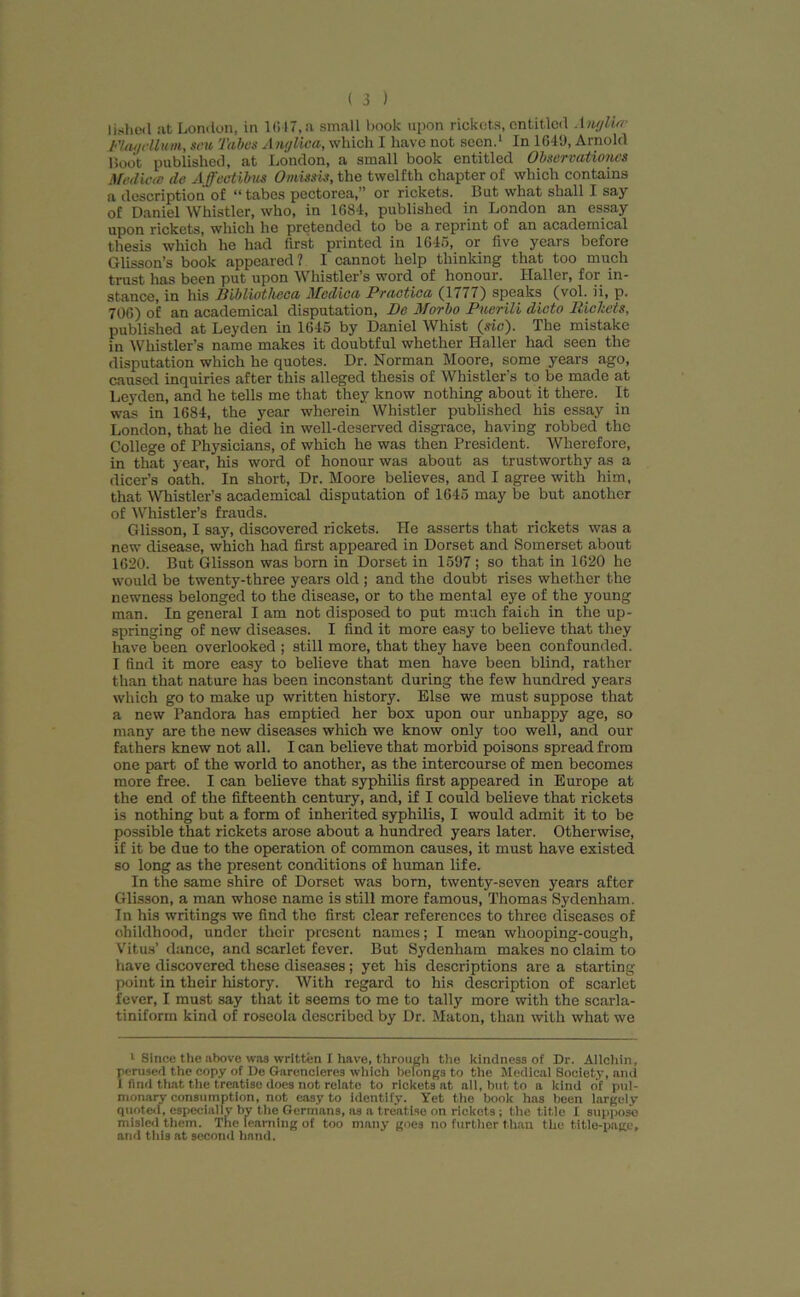 lished at London, in 1647,a small book upon rickets, entitled Anylbr Flagellum, sou Tabes AngUca, which I have not seen.* 1 In 1649, Arnold Boot published, at London, a small book entitled ObservatUmcs Medicos de Affeattbus 0missis, the twelfth chapter of which contains a description of “tabes pectorea,” or rickets. But what shall I say of Daniel Whistler, who, in 1684, published in London an essay upon rickets, which he pretended to be a reprint of an academical thesis which he had first printed in 1646, or five years before Glisson’s book appeared? I cannot help thinking that too much trust has been put upon Whistler’s word of honour. Haller, for in- stance, in his Bibliotheca Mcdica Pvactica (1777) speaks (vol. ii, p. 706) of an academical disputation, Be Morbo Puerile dicto Pickets, published at Leyden in 1645 by Daniel Whist (sic). The mistake in Whistler’s name makes it doubtful whether Haller had seen the disputation which he quotes. Dr. Norman Moore, some years ago, caused inquiries after this alleged thesis of Whistler s to be made at Leyden, and he tells me that they know nothing about it there. It was in 1684, the year wherein Whistler published his essay in London, that he died in well-deserved disgrace, having robbed the College of Physicians, of which he was then President. Wherefore, in that year, his word of honour was about as trustworthy as a dicer’s oath. In short, Dr. Moore believes, and I agree with him, that Whistler’s academical disputation of 1645 may be but another of Whistler’s frauds. Glisson, I say, discovered rickets. He asserts that rickets was a new disease, which had first appeared in Dorset and Somerset about 1620. But Glisson was born in Dorset in 1597; so that in 1620 he would be twenty-three years old ; and the doubt rises whether the newness belonged to the disease, or to the mental eye of the young man. In general I am not disposed to put much faith in the up- springing of new diseases. I find it more easy to believe that they have been overlooked ; still more, that they have been confounded. I find it more easy to believe that men have been blind, rather than that nature has been inconstant during the few hundred years which go to make up written history. Else we must suppose that a new Pandora has emptied her box upon our unhappy age, so many are the new diseases which we know only too well, and our fathers knew not all. I can believe that morbid poisons spread from one part of the world to another, as the intercourse of men becomes more free. I can believe that syphilis first appeared in Europe at the end of the fifteenth century, and, if I could believe that rickets is nothing but a form of inherited syphilis, I would admit it to be possible that rickets arose about a hundred years later. Otherwise, if it be due to the operation of common causes, it must have existed so long as the present conditions of human life. In the same shire of Dorset was born, twenty-seven years after Glisson, a man whose name is still more famous, Thomas Sydenham. In his writings we find the first clear references to three diseases of childhood, under their present names; I mean whooping-cough, Vitus’ dance, and scarlet fever. But Sydenham makes no claim to have discovered these diseases; yet his descriptions are a starting point in their history. With regard to his description of scarlet fever, I must say that it seems to me to tally more with the scarla- tiniform kind of roseola described by Dr. Maton, than with what we 1 Since the above was written I have, through the kindness of Dr. Allchin, perused the copy of De Garencieres which belongs to the Medical Society, and 1 find that the treatise does not relate to rickets at all, but to a kind of pul- monary consumption, not easy to identify. Yet the book has been largely quoted, especially by the Germans, as a treatise on rickets ; the title I suppose misled them. The learning of too many goes no further than the title-page, and this at second hand.