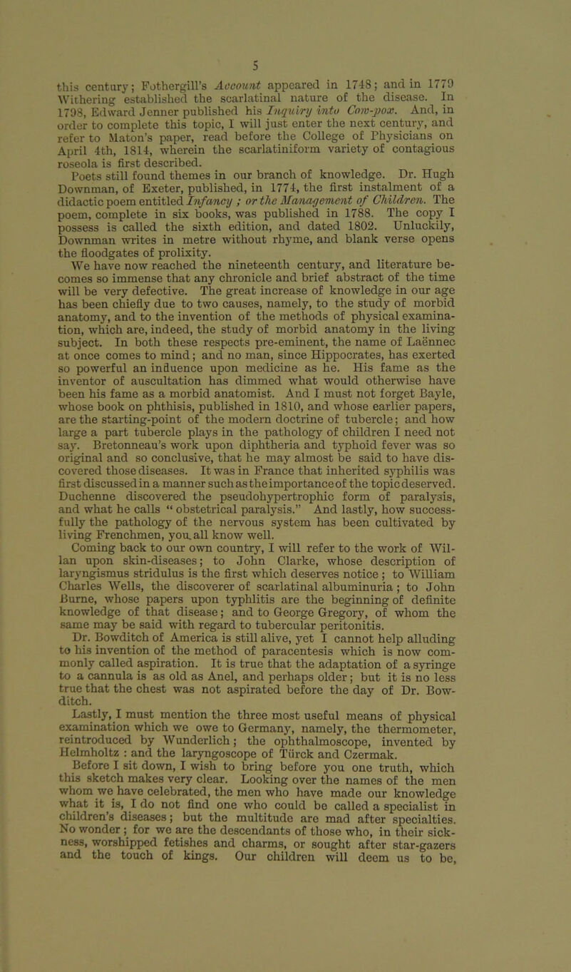 this century; Fothergill’s Account appeared in 17-18; and in 1779 Withering established the scarlatinal nature of the disease. In 1798, Edward Jenner published his Inquiry into Cow-pox. And, in order to complete this topic, I will just enter the next century, and refer to Maton’s paper, read before the College of Physicians on April 4th, 1814, wherein the scarlatiniform variety of contagious roseola is first described. Poets still found themes in our branch of knowledge. Dr. Hugh Downman, of Exeter, published, in 1774, the first instalment of a didactic poem entitled Infancy ; or the Management of Children. The poem, complete in six books, was published in 1788. The copy I possess is called the sixth edition, and dated 1802. Unluckily, Downman writes in metre without rhyme, and blank verse opens the floodgates of prolixity. We have now reached the nineteenth century, and literature be- comes so immense that any chronicle and brief abstract of the time will be very defective. The great increase of knowledge in our age has been chiefly due to two causes, namely, to the study of morbid anatomy, and to the invention of the methods of physical examina- tion, which are, indeed, the study of morbid anatomy in the living subject. In both these respects pre-eminent, the name of Laennee at once comes to mind; and no man, since Hippocrates, has exerted so powerful an influence upon medicine as he. His fame as the inventor of auscultation has dimmed what would otherwise have been his fame as a morbid anatomist. And I must not forget Bayle, whose book on phthisis, published in 1810, and whose earlier papers, are the starting-point of the modem doctrine of tubercle; and how large a part tubercle plays in the pathology of children I need not say. Bretonneau’s work upon diphtheria and typhoid fever was so original and so conclusive, that he may almost be said to have dis- covered those diseases. It was in France that inherited syphilis was first discussed in a manner such as the importance of the topic deserved. Duchenne discovered the pseudohypertrophic form of paralysis, and what he calls “ obstetrical paralysis.” And lastly, how success- fully the pathology of the nervous system has been cultivated by living Frenchmen, you, all know well. Coming back to our own country, I will refer to the work of Wil- lan upon skin-diseases; to John Clarke, whose description of laryngismus stridulus is the first which deserves notice ; to William Charles Wells, the discoverer of scarlatinal albuminuria ; to John Bume, whose papers upon typhlitis are the beginning of definite knowledge of that disease; and to George Gregory, of whom the same may be said with regard to tubercular peritonitis. Dr. Bowditch of America is still alive, yet I cannot help alluding to his invention of the method of paracentesis which is now com- monly called aspiration. It is true that the adaptation of a syringe to a cannula is as old as Anel, and perhaps older; but it is no less true that the chest was not aspirated before the day of Dr. Bow- ditch. Lastly, I must mention the three most useful means of physical examination which we owe to Germany, namely, the thermometer, reintroduced by Wunderlich; the ophthalmoscope, invented by Helmholtz : and the laryngoscope of Tiirck and Czermak. Before I sit down, I wish to bring before you one truth, which this sketch makes very clear. Looking over the names of the men whom we have celebrated, the men who have made our knowledge what it is, I do not find one who could be called a specialist in children s diseases; but the multitude are mad after specialties. No wonder ; for we are the descendants of those who, in their sick- ness, worshipped fetishes and charms, or sought after star-gazers and the touch of kings. Our children will deem us to be,