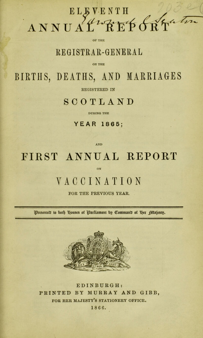 ELEVENTH . ANNU A L 'A‘ El* (Vr T' ^ OF THE REGISTRAR-GENERAL ON THE BIRTHS, DEATHS, AND MARRIAGES REGISTERED IN SCOTLAND DURING THE YEAR 1865; AND FIRST ANNUAL REPORT VACCINATION FOR THE PREVIOUS YEAR. Presented to foot!) Rouses of parliament fig ©ommantf of T§er JFlajestt!. EDINBURGH: PRINTED BY MURRAY AND GIBB, FOR HER MAJESTY’S STATIONERY OFFICE.