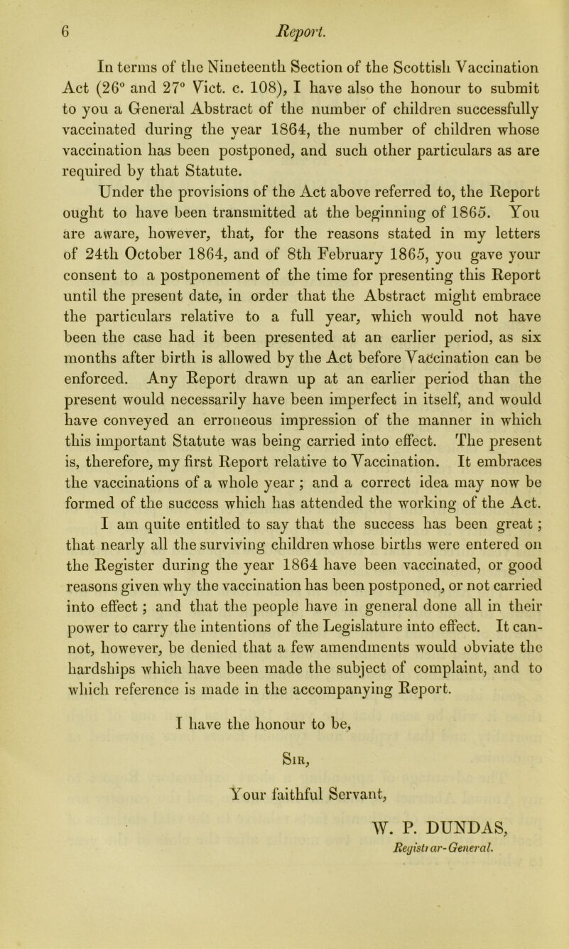 In terms of the Nineteenth Section of the Scottish Vaccination Act (26° and 27° Viet. c. 108), I have also the honour to submit to you a General Abstract of the number of children successfully vaccinated during the year 1864, the number of children whose vaccination has been postponed, and such other particulars as are required by that Statute. Under the provisions of the Act above referred to, the Report ought to have been transmitted at the beginning of 1865. You are aware, however, that, for the reasons stated in my letters of 24th October 1864, and of 8th February 1865, you gave your consent to a postponement of the time for presenting this Report until the present date, in order that the Abstract might embrace the particulars relative to a full year, which would not have been the case had it been presented at an earlier period, as six months after birth is allowed by the Act before Vaccination can be enforced. Any Report drawn up at an earlier period than the present would necessarily have been imperfect in itself, and would have conveyed an erroneous impression of the manner in which this important Statute was being carried into effect. The present is, therefore, my first Report relative to Vaccination. It embraces the vaccinations of a whole year ; and a correct idea may now be formed of the success which has attended the working of the Act. I am quite entitled to say that the success has been great; that nearly all the surviving children whose births were entered on the Register during the year 1864 have been vaccinated, or good reasons given why the vaccination has been postponed, or not carried into effect; and that the people have in general done all in their power to carry the intentions of the Legislature into effect. It can- not, however, be denied that a few amendments would obviate the hardships which have been made the subject of complaint, and to which reference is made in the accompanying Report. I have the honour to be. Sir, Your faithful Servant, W. P. DUNDAS, Reyisti ar- General.