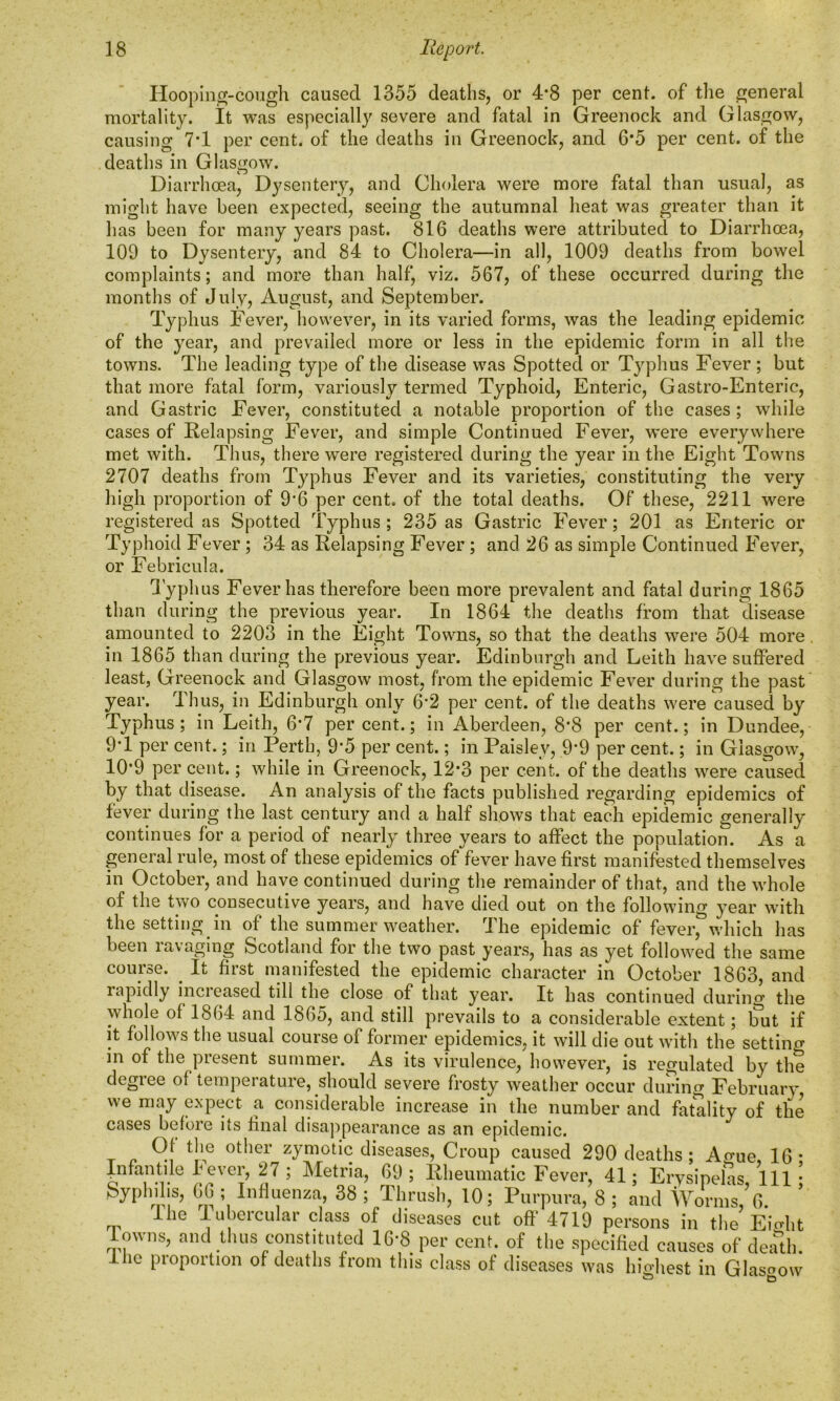 Hooping-cough caused 1355 deaths, or 4*8 per cent, of the general mortality. It was especially severe and fatal in Greenock and Glasgow, causing 7*1 per cent, of the deaths in Greenock, and 6*5 per cent, of the deaths in Glasgow. Diarrhoea, Dysentery, and Cholera were more fatal than usual, as might have been expected, seeing the autumnal heat was greater than it has been for many years past. 816 deaths were attributed to Diarrhoea, 109 to Dysentery, and 84 to Cholera—in all, 1009 deaths from bowel complaints; and more than half, viz. 567, of these occurred during the months of July, August, and September. Typhus Fever, however, in its varied forms, was the leading epidemic of the year, and prevailed more or less in the epidemic form in all the towns. The leading type of the disease was Spotted or Typhus Fever ; but that more fatal form, variously termed Typhoid, Enteric, Gastro-Enteric, and Gastric Fever, constituted a notable proportion of the cases; while cases of Eelapsing Fever, and simple Continued Fever, were everywhere met with. Thus, there were registered during the year in the Eight Towns 2707 deaths from Typhus Fever and its varieties, constituting the very high proportion of 9’6 per cent, of the total deaths. Of these, 2211 were registered as Spotted Typhus; 235 as Gastric Fever; 201 as Enteric or Typhoid Fever ; 34 as Eelapsing Fever ; and 26 as simple Continued Fever, or Febricula. Typhus Fever has therefore been more prevalent and fatal during 1865 than during the previous year. In 1864 the deaths from that disease amounted to 2203 in the Eight Towns, so that the deaths were 504 more in 1865 than during the previous year. Edinburgh and Leith have suffered least, Greenock and Glasgow most, from the epidemic Fever during the past year. Thus, in Edinburgh only 6'2 per cent, of the deaths were caused by Typhus; in Leith, 6*7 percent.; in Aberdeen, 8*8 per cent.; in Dundee, 9T per cent.; in Perth, 9*5 per cent.; in Paisley, 9*9 per cent.; in Glasgow, 10*9 per cent.; while in Greenock, 12*3 per cent, of the deaths were caused by that disease. An analysis of the facts published regarding epidemics of fever during the last century and a half shows that each epidemic generally continues for a period of nearly three years to affect the population. As a general rule, most of these epidemics of fever have first manifested themselves in October, and have continued during the remainder of that, and the whole of the two consecutive years, and have died out on the following year with the setting in of the summer weather. The epidemic of fever, which has been ravaging Scotland for the two past years, has as yet followed the same course. . It first manifested the epidemic character in October 1863, and rapidly inci eased till the close of that year. It has continued during the whole of 1864 and 1865, and still prevails to a considerable extent; tut if it follows the usual course of former epidemics, it will die out with the setting in of the present summer. As its virulence, however, is regulated by the degiee of tempeiature, should severe frosty weather occur during February we may expect a considerable increase in the number and fatality of the cases before its final disappearance as an epidemic. rp — --- -- pei^x^ ... _. lowns, and thus constituted 1G 8 per cent, of the specified causes of death. I lie pioportion of deaths from this class of diseases was highest in Glas asgow