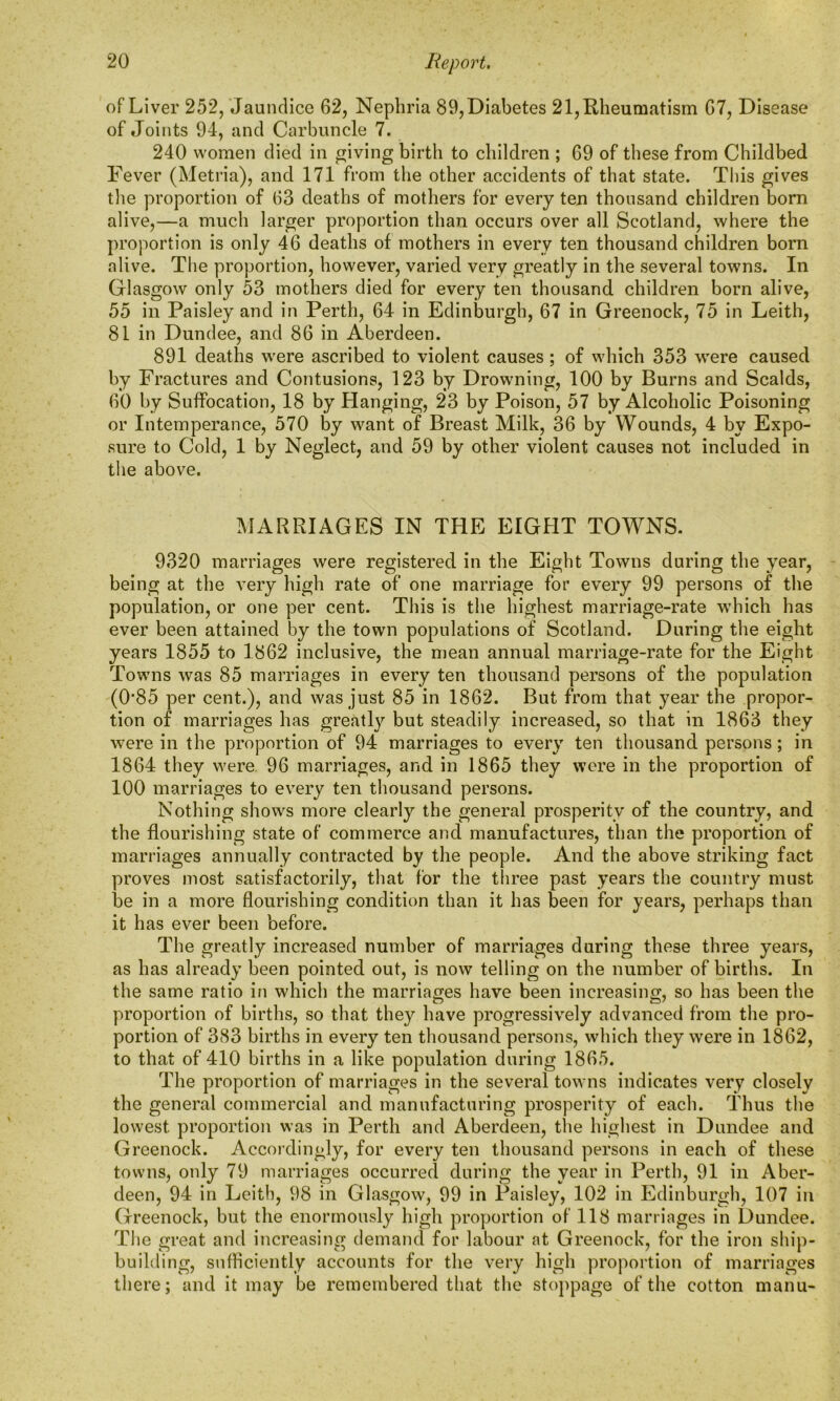 of Liver 252, Jaundice 62, Nephria 89, Diabetes 21, Rheumatism 67, Disease of Joints 94, and Carbuncle 7. 240 women died in giving birth to children ; 69 of these from Childbed Fever (Metria), and 171 from the other accidents of that state. This gives the proportion of 63 deaths of mothers for every ten thousand children born alive,—a much larger proportion than occurs over all Scotland, where the proportion is only 46 deaths of mothers in every ten thousand children born alive. The proportion, however, varied very greatly in the several towns. In Glasgow only 53 mothers died for every ten thousand children born alive, 55 in Paisley and in Perth, 64 in Edinburgh, 67 in Greenock, 75 in Leith, 81 in Dundee, and 86 in Aberdeen. 891 deaths were ascribed to violent causes ; of which 353 were caused by Fractures and Contusions, 123 by Drowning, 100 by Burns and Scalds, 60 by Suffocation, 18 by Hanging, 23 by Poison, 57 by Alcoholic Poisoning or Intemperance, 570 by want of Breast Milk, 36 by Wounds, 4 by Expo- sure to Cold, 1 by Neglect, and 59 by other violent causes not included in the above. MARRIAGES IN THE EIGHT TOWNS. 9320 marriages were registered in the Eight Towns during the year, being at the very high rate of one marriage for every 99 persons of the population, or one per cent. This is the highest marriage-rate which has ever been attained by the town populations of Scotland. During the eight years 1855 to 1862 inclusive, the mean annual marriage-rate for the Eight Towns was 85 marriages in every ten thousand persons of the population (0#85 per cent.), and was just 85 in 1862. But from that year the propor- tion of marriages has greatly but steadily increased, so that in 1863 they were in the proportion of 94 marriages to every ten thousand persons; in 1864 they were 96 marriages, and in 1865 they were in the proportion of 100 marriages to every ten thousand persons. Nothing shows more clearly the general prosperity of the country, and the flourishing state of commerce and manufactures, than the proportion of marriages annually contracted by the people. And the above striking fact proves most satisfactorily, that for the three past years the country must be in a more flourishing condition than it has been for years, perhaps than it has ever been before. The greatly increased number of marriages during these three years, as has already been pointed out, is now telling on the number of births. In the same ratio in which the marriages have been increasing, so has been the proportion of births, so that they have progressively advanced from the pro- portion of 383 births in every ten thousand persons, which they were in 1862, to that of 410 births in a like population during 1865. The proportion of marriages in the several towns indicates very closely the general commercial and manufacturing prosperity of each. Thus the lowest proportion was in Perth and Aberdeen, the highest in Dundee and Greenock. Accordingly, for every ten thousand persons in each of these towns, only 79 marriages occurred during the year in Perth, 91 in Aber- deen, 94 in Leith, 98 in Glasgow, 99 in Paisley, 102 in Edinburgh, 107 in Greenock, but the enormously high proportion of 118 marriages in Dundee. The great and increasing demand for labour at Greenock, for the iron ship- building, sufficiently accounts for the very high proportion of marriages there; and it may be remembered that the stoppage of the cotton manu-