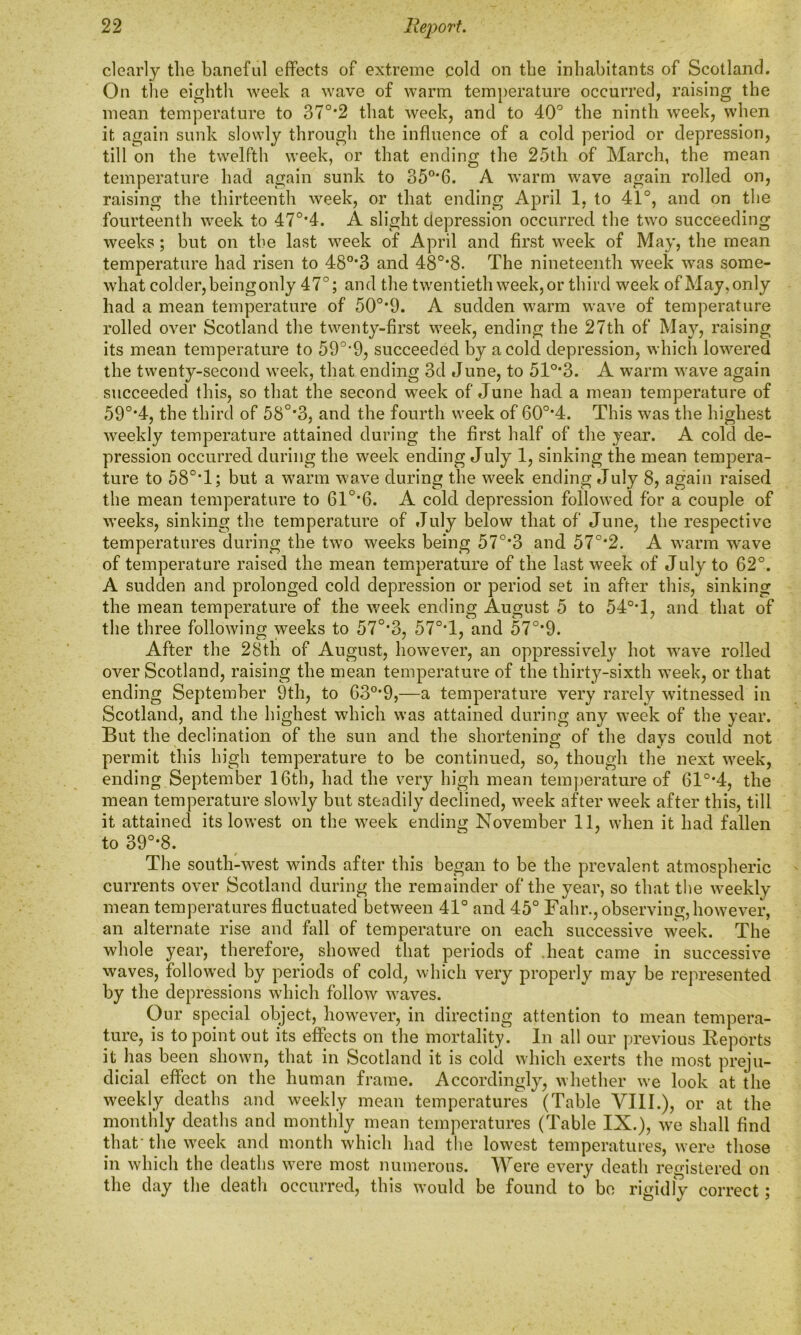 clearly the baneful effects of extreme cold on the inhabitants of Scotland. On the eighth week a wave of warm temperature occurred, raising the mean temperature to 370,2 that week, and to 40° the ninth week, wiien it again sunk slowly through the influence of a cold period or depression, till on the twelfth week, or that ending the 25th of March, the mean temperature had again sunk to 350,6. A warm wave again rolled on, raising the thirteenth week, or that ending April 1, to 41°, and on the fourteenth week to 470,4. A slight depression occurred the two succeeding weeks; but on the last week of April and first week of May, the mean temperature had risen to 480,3 and 480,8. The nineteenth week was some- what colder, being only 47°; and the twentieth week, or third week of May,only had a mean temperature of 50o,9. A sudden warm wave of temperature rolled over Scotland the twenty-first week, ending the 27th of May, raising its mean temperature to 59°*9, succeeded by a cold depression, which lowered the twenty-second week, that ending 3d June, to 51°*3. A warm wave again succeeded this, so that the second week of June had a mean temperature of 590,4, the third of 58°*3, and the fourth week of 60o,4. This was the highest weekly temperature attained during the first half of the year. A cold de- pression occurred during the week ending July 1, sinking the mean tempera- ture to 58°T; but a warm wave during the week ending July 8, again raised the mean temperature to 61°*6. A cold depression followed for a couple of weeks, sinking the temperature of July below that of June, the respective temperatures during the two weeks being 57°*3 and 57°*2. A warm wave of temperature raised the mean temperature of the last week of July to 62°. A sudden and prolonged cold depression or period set in after this, sinking the mean temperature of the week ending August 5 to 54°T, and that of the three following weeks to 57°*3, 57°*1, and 570,9. After the 28th of August, however, an oppressively hot wave rolled over Scotland, raising the mean temperature of the thirty-sixth week, or that ending September 9th, to 63°*9,—a temperature very rarely witnessed in Scotland, and the highest which was attained during any week of the year. But the declination of the sun and the shortening of the days could not permit this high temperature to be continued, so, though the next week, ending September 16th, had the very high mean temperature of 61°*4, the mean temperature slowly but steadily declined, week after week after this, till it attained its lowest on the week ending November 11, when it had fallen to 39°*8. The south-west winds after this began to be the prevalent atmospheric currents over Scotland during the remainder of the year, so that the weekly mean temperatures fluctuated between 41° and 45° Fahr., observing, however, an alternate rise and fall of temperature on each successive week. The whole year, therefore, showed that periods of heat came in successive waves, followed by periods of cold, which very properly may be represented by the depressions which follow waves. Our special object, however, in directing attention to mean tempera- ture, is to point out its effects on the mortality. In all our previous Reports it has been shown, that in Scotland it is cold which exerts the most preju- dicial effect on the human frame. Accordingly, whether we look at the weekly deaths and weekly mean temperatures (Table VIII.), or at the monthly deaths and monthly mean temperatures (Table IX.), we shall find that’ the week and month which had the lowest temperatures, were those in which the deaths were most numerous. Were every death registered on the day the death occurred, this would be found to* be rigidly correct;
