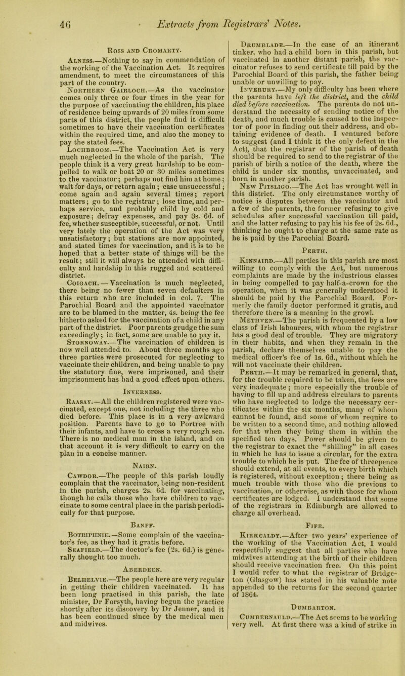 ROSS AND CROMARTY. Alness—Nothing to say in commendation of the working of the Vaccination Act. It requires amendment, to meet the circumstances of this part of the country. Northern Gairloch.—As the vaccinator comes only three or four times in the year for the purpose of vaccinating the children, his place of residence being upwards of 20 miles from some parts of this district, the people find it difficult sometimes to have their vaccination certificates within the required time, and also the money to pay the stated fees. Lociibroom.—The Vaccination Act is very much neglected in the whole of the parish. The people think it a very great hardship to be com- pelled to walk or boat 20 or 30 miles sometimes to the vaccinator; perhaps not find him at home ; wait for days, or return again ; case unsuccessful; come again and again several times; report matters; go to the registrar ; lose time, and per- haps service, and probably child by cold and exposure; defray expenses, and pay 3s. 6d. of fee, whether susceptible, successful, or not. Until very lately the operation of the Act was very unsatisfactory; but stations are now appointed, and stated times for vaccination, and it is to be hoped that a better state of things will be the result; still it will always be attended with diffi- culty and hardship in this rugged and scattered district. Coigach. — Vaccination is much neglected, there being no fewer than seven defaulters in this return who are included in col. 7. The Parochial Board and the appointed vaccinator are to be blamed in the matter, 4s. being the fee hitherto asked for the vaccination of a child in any part of the district. Poor parents grudge the sum exceedingly; in fact, some are unable to pay it. Stornoway—The vaccination of children is now well attended to. About three months ago three parties were prosecuted for neglecting to vaccinate their children, and being unable to pay the statutory fine, were imprisoned, and their imprisonment has had a good effect upon others. Inverness. Raasay.—All the children registered were vac- cinated, except one, r.ot including the three who died before. This place is in a very awkward position. Parents have to go to Portree with their infants, and have to cross a very rough sea. There is no medical man in the island, and on that account it is very difficult to carry on the plan in a concise manner. Nairn. Cawdor.—The people of this parish loudly complain that the vaccinator, being non-resident in the parish, charges 2s. 6d. for vaccinating, though he calls those who have children to vac- cinate to some central place in the parish periodi- cally for that purpose. Banff. Botriphnie—Some complain of the vaccina- tor’s fee, as they had it gratis before. Seafield.—The doctor’s fee (2s. 6d.) is gene- rally thought too much. Aberdeen. Belhelvie.—The people here are very regular in getting their children vaccinated. It has been long practised in this parish, the late minister, Dr Forsyth, having begun the practice shortly after its discovery by Dr Jenner, and it has been continued since by the medical men and midwives. Drumblade In the case of an itinerant tinker, who had a child born in this parish, but vaccinated in another distant parish, the vac- cinator refuses to send certificate till paid by the Parochial Board of this parish, the father being unable or unwilling to pay. Inverury—My only difficulty has been where the parents have left the district, and the child died before vaccination. The parents do not un- derstand the necessity of sending notice of the death, and much trouble is caused to the inspec- tor of poor in finding out their address, and ob- taining evidence of death. I ventured before to suggest (and I think it the only defect in the Act), that the registrar of the parish of death should be required to send to the registrar of the parish of birth a notice of the death, where the child is under six months, unvaccinated, and born in another parish. New Pitsligo The Act has wrought well in this district. The only circumstance worthy of notice is disputes between the vaccinator and a few of the parents, the former refusing to give schedules after successful vaccination till paid, and the latter refusing to pay his his fee of 2s. 6d., thinking he ought to charge at the same rate as he is paid by the Parochial Board. Perth. Kinnaird.—All parties in this parish are most willing to comply with the Act, but numerous complaints are made by the industrious classes in being compelled to pay half-a-crown for the operation, when it was generally understood it should be paid by the Parochial Board. For- merly the family doctor performed it gratis, and therefore there is a meaning in the growl. Methven—The parish is frequented by a low class of Irish labourers, with whom the registrar has a good deal of trouble. They are migratory in their habits, and when they remain in the parish, declare themselves unable to pay the medical officer’s fee of Is. 6d., without which he will not vaccinate their children. Perth.—It may be remarked in general, that, for the trouble required to be taken, the fees are very inadequate; more especially the trouble of having to fill up and address circulars to parents who have neglected to lodge the necessary cer- tificates within the six months, many of whom cannot be found, and some of whom require to be written to a second time, and nothing allowed for that when they bring them in within the specified ten days. Power should be given to the registrar to exact the “shilling” in all cases in which he has to issue a circular, for the extra trouble to which he is put. The fee of threepence should extend, at all events, to every birth which is registered, without exception ; there being as much trouble with those who die previous to vaccination, or otherwise, as with those for whom certificates are lodged. I understand that some of the registrars in Edinburgh are allowed to charge all overhead. Fife. Kirkcaldy.—After two years’ experience of the working of the Vaccination Act, I would respectfully suggest that all parties who have midwives attending at the birth of their children should receive vaccination free. On this point I would refer to what the registrar of Bridge- ton (Glasgow) has stated in his valuable note appended to the returns for the second quarter of 1804. Dumbarton. Cumbernauld.—The Act seems to be working very well. At first there was a kind of strike in