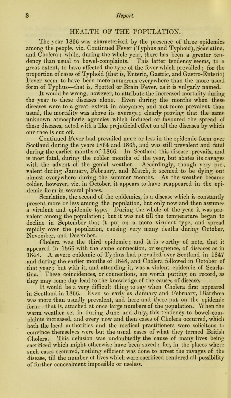 HEALTH OF THE POPULATION. The year 1866 was characterized by the presence of three epidemics among the people, viz. Continued Fever (Typhus and Typhoid), Scarlatina, and Cholera ; while, during the whole year, there has been a greater ten- dency than usual to bowel-complaints. This latter tendency seems, to a great extent, to have affected the type of the fever which prevailed ; for the proportion of cases of Typhoid (that is, Enteric, Gastric, and Gastro-Enteric) Fever seem to have been more numerous everywhere than the more usual form of Typhus—that is, Spotted or Brain Fever, as it is vulgarly named. It would be wrong, however, to attribute the increased mortality during the year to these diseases alone. Even during the months when these diseases were to a great extent in abeyance, and not more prevalent than usual, the mortality was above its average; clearly proving that the same unknown atmospheric agencies which induced or favoured the spread of these diseases, acted with a like prejudicial effect on all the diseases by which our race is cut olf. Continued Fever had prevailed more or less in the epidemic form over Scotland during the years 1864 and 1865, and was still prevalent and fatal during the earlier months of 1866. In Scotland this disease prevails, and is most fatal, during the colder months of the year, but abates its ravages with the advent of the genial weather. Accordingly, though very pre-, valent during January, February, and March, it seemed to be dying out almost everywhere during the summer months. As the weather became colder, however, viz. in October, it appears to have reappeared in the epi- demic form in several places. Scarlatina, the second of the epidemics, is a disease which is constantly present more or less among the population, but only now and then assumes a virulent and epidemic type. During the whole of the year it was pre- valent among the population; but it was not till the temperature began to decline in September that it put on a more virulent type, and spread rapidly over the population, causing very many deaths during October, November, and December. Cholera was the third epidemic ; and it is worthy of note, that it appeared in 1866 with the same connection, or sequence, of diseases as in 1848. A severe epidemic of Typhus had prevailed over Scotland in 1847 and during the earlier months of 1848, and Cholera followed in October of that year; but with it, and attending it, was a violent epidemic of Scarla- tina. These coincidences, or connections, are worth putting on record, as they may some day lead to the knowledge of the causes of disease. It would be a very difficult thing to say when Cholera first appeared in Scotland in 1866. Even so early as January and February, Diarrhoea was more than usually prevalent, and here and there put on the epidemic form—that is, attacked at once large numbers of the population. IVhen the warm weather set in during June and July, this tendency to bowel-com- plaints increased, and every now and then cases of Cholera occurred, which both the local authorities and the medical practitioners were solicitous to convince themselves were but the usual cases of what they termed British Cholera. This delusion was undoubtedly the cause of many lives being sacrificed which might otherwise have been saved ; for, in the places where such cases occurred, nothing efficient was done to arrest the ravages of the disease, till the number of lives which were sacrificed rendered all possibility of further concealment impossible or useless.