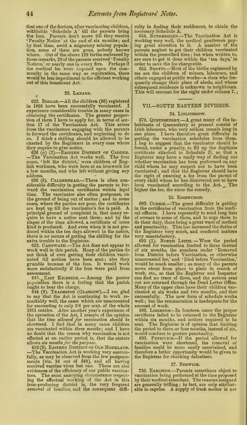 that one of the doctors, after vaccinating children, • withholds ‘Schedulo A’ till the parents bring the fees. Parents don’t move till they receive ‘Penalty Notice’ at the end of six months; and( by that time, amid a migratory mining popula- tion, some of them are gone, nobody knows where. Out of the above 129 births embraced by: these remarks, 29 of the parents received ‘ Penalty Notices,’ or nearly one in every five. Perhaps if the medical fee were imposed upon the com- munity in the same way as registration, there would be less impediment to the efficient working out of this beneficent Act. ; 23. Lanark. «• 623. Biggar.—All the children (66) registered in 1865 have been successfully vaccinated. I experience considerable trouble in many cases in obtaining the certificates. The greater propor- tion of them I have to apply for, in terms of sec- tion 17 of the Vaccination Act. This arises from the vaccinators engaging with the parents to forward the certificates, and neglecting to do so. I think a shilling should be allowed to be exacted by the Registrars in every case where they require to give notice. 626 (a) (2).—Eastern District of Cadder. —The Vaccination Act works well. The four cases, * left the district,’ were children of Eng- lish workmen, who were here at an ironwork for a few months, and who left without giving any address. 626 (6). Oalderhead.—There is often con- siderable difficulty in getting the parents to for- ward the vaccination certificates within legal time. The vaccinator also often postpones, on the ground of being out of matter ; and in some cases, where the parties are poor, the certificates are kept up till the vaccinator’s fee is paid. A principal ground of complaint is, that many re- quire to have a notice sent them; and by the elapse of the time allowed, a certificate of some kind is produced. And even when it is not pro- duced within the ten days allowed in the notice, there is no means of getting the shilling for the extra trouble to the Registrar. 632. Carnwatii.—The Act does not appear to work well in this parish. Many of the parties do not think of ever getting their children vacci- nated till notices have been sent; also they grumble because of the fees. It would work more satisfactorily if the fees were paid from assessment. 643. ^ East Kilbride. — Among the poorer population there is a feeling that the parish ought to bear the charge. 644 (9). Tradeston (Glasgow).—I am glad to say that the Act is continuing to work re- markably well, the cases which are unaccounted for amounting to only 2-6 per cent, of the whole 1811 entries. After another year’s experience of the operation of the Act, I remain of the opinion that the time allowed for vaccination should be shortened. I find that in many cases children are vaccinated within three months; and I have no doubt that the reason why vaccination is not effected at an earlier period is, that the statute allows six months for the purpose. 652 (3). Eastern District of Old Monklanp. —The Vaccination Act is working very success- fully, as may be observed from the few postpone- ments (viz. 16 out of 349), and all having received vaccine virus but one. These are also evidences of the efficiency of our public vaccina- tors. The most annoying circumstance respect- ing the effectual working of the Act in this iron-producing district is, the very frequent removal of families, and the consequent diffi- culty in finding their residences, to obtain tho necessary Schedule A. 654. Rutherglen.—The Vaccination Act is working very well, the medical gentlemen pay- ing great attention to it. A number of the parents neglect to get their children vaccinated within the prescribed time ; but when written to, are sure to get it done within the 4 ten days,’ in order to save the fee chargeable. 655. Shotts.—Most of the births registered by me are the children of miners, labourers, and others engaged at public works—a class who fre- quently change their place of abode, and whose subsequent residence is unknown to neighbours. This will account for the eight under column 7. j VII.—SOUTH EASTERN DIVISION. 24. Linlithgow. 670. Queensferry.—A great many of the in- habitants of Queensferry at present consist of Irish labourers, who very seldom remain long in one place. I have therefore great difficulty in getting the vaccination schedules from them. I beg to suggest that the vaccinator should be forced, under a penalty, to fill up the duplicate certificate attached to Schedule D, so that a Registrar may have a ready way of finding out whether vaccination has been performed on any child whom he may suspect not to have been vaccinated ; and that the Registrar should have the right of exacting a fee from the parent of every child whom he has discovered not to have been vaccinated according to the Act. ^ The higher the fee, the surer the remedy. 25. Edinburgh. 682. Currie.—The great difficulty is getting in the certificates of vaccination from tho medi- cal officers. I have repeatedly to send long lists of arrears to some of them, and to urge them to do their duty, there being a great want of method and punctuality. This has increased the duties of the Registrar very much, and rendered matters very unsatisfactory. 692 (1). North Leith. — Were the period allowed for vaccination limited to three instead of six months, the numbers under 4 Removed from District before Vaccination, or otherwise unaccounted for,’ and ‘Died before Vaccination,’ would be much smaller ; as many of the parents move about from place to place in search of work, etc., so that the Registrar and Inspector can find no trace of them, and the notices sent out are returned through the Dead Letter Office. Many of the upper class have their children vac- cinated at six weeks and two months, and that successfully. The new form of schedulo works well; but the remuneration is inadequate for the amount of work. 693. Liberton—In fourteen cases the proper certificate failed to be returned to the Registrar within six months, and notices required to bo sent. The Registrar is of opinion that limiting the period to three or four months, instead of six, would conduce to greater punctuality. 693. Penicuick—If the period allowed for vaccination were shortened, the removal of families could bo more easily ascertained, and therefore a better opportunity would bo given to the Registrar for checking defaulters. 27. Berwick. 736. Earlston.—Parents sometimes object to vaccination being performed at the time proposed by their medical attendant. The reasons assigned are generally trifling ; in fact, are only attribut- able to caprice. A supply of fresh matter is not