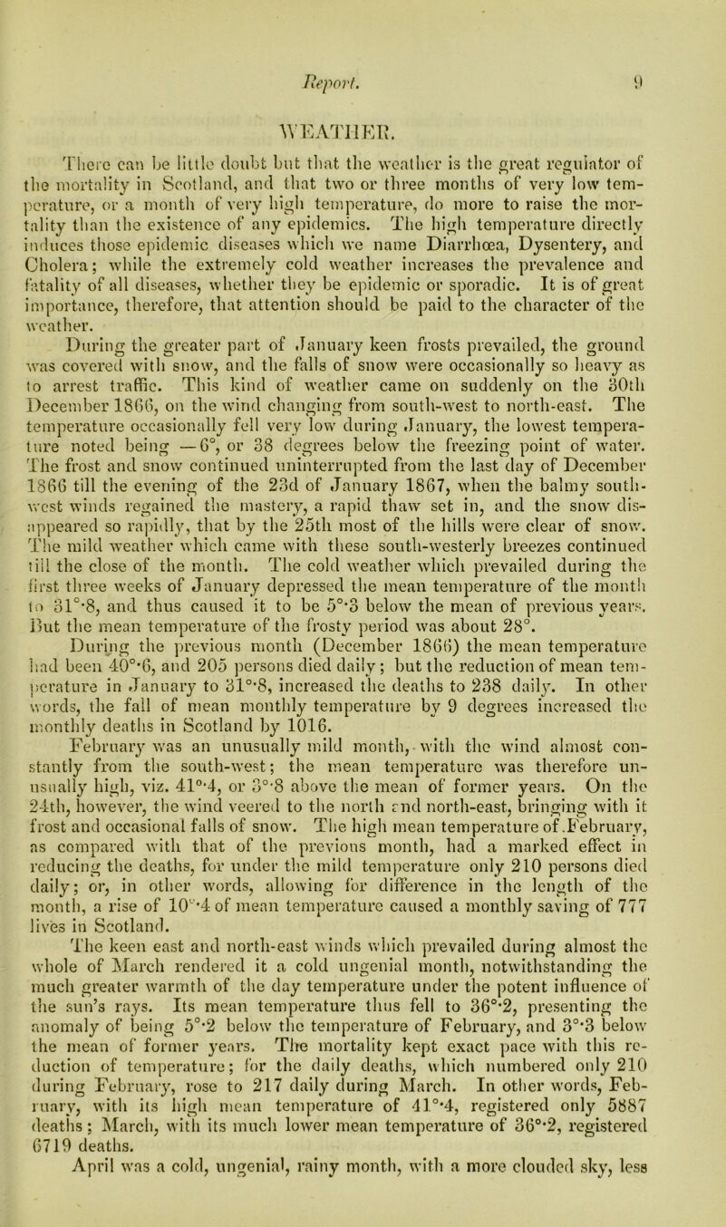 WEATHER. There can be little doubt but that the weather is the great regulator of n c? the mortality in Scotland, and that two or three months of very low tem- perature, or a month of very high temperature, do more to raise the mor- tality than the existence of any epidemics. The high temperature directly induces those epidemic diseases which we name Diarrhoea, Dysentery, and Cholera; while the extremely cold weather increases the prevalence and fatality of all diseases, whether they be epidemic or sporadic. It is of great importance, therefore, that attention should be paid to the character of the weather. During the greater part of January keen frosts prevailed, the ground was covered with snow, and the falls of snow were occasionally so heavy as to arrest traffic. This kind of weather came on suddenly on the 30th December 1806, on the wind changing from south-west to north-east. The temperature occasionally fell very low during January, the lowest tempera- ture noted being —6°, or 38 degrees below the freezing point of water. The frost and snow continued uninterrupted from the last day of December I860 till the evening of the 23d of January 1867, when the balmy south- west winds regained the mastery, a rapid thaw set in, and the snow' dis- appeared so rapidly, that by the 25th most of the hills were clear of snow. The mild weather which came with these south-westerly breezes continued till the close of the month. The cold weather which prevailed during the first three weeks of January depressed the mean temperature of the month to 31°'8, and thus caused it to be 5°*3 below the mean of previous years. But the mean temperature of the frosty period was about 28°. During the previous month (December 1866) the mean temperature had been 40o,6, and 205 persons died daily ; but the reduction of mean tem- perature in January to 31°*8, increased the deaths to 238 daily. In other words, the fail of mean monthly temperature by 9 degrees increased the monthly deaths in Scotland by 1016. February was an unusually mild month, with the wind almost con- stantly from the south-west; the mean temperature was therefore un- usually high, viz. 410,4, or 30,8 above the mean of former years. On the 24th, however, the wind veered to the north end north-east, bringing with it frost and occasional falls of snow. The high mean temperature of .February, as compared with that of the previous month, had a marked effect in reducing the deaths, for under the mild temperature only 210 persons died daily; or, in other words, allowing for difference in the length of the month, a rise of 10”*4 of mean temperature caused a monthly saving of 777 lives in Scotland. The keen east and north-east winds which prevailed during almost the whole of March rendered it a cold ungenial month, notwithstanding the much greater warmth of the day temperature under the potent influence of the fsun’s rays. Its mean temperature thus fell to 36°*2, presenting the anomaly of being 50,2 below the temperature of February, and 3°*3 below the mean of former years. The mortality kept exact pace with this re- duction of temperature; for the daily deaths, which numbered only 210 during February, rose to 217 daily during March. In other words, Feb- ruary, with its high mean temperature of 41°*4, registered only 5887 deaths; March, with its much lower mean temperature of 36°*2, registered 6719 deaths. April was a cold, ungenial, rainy month, with a more clouded sky, less