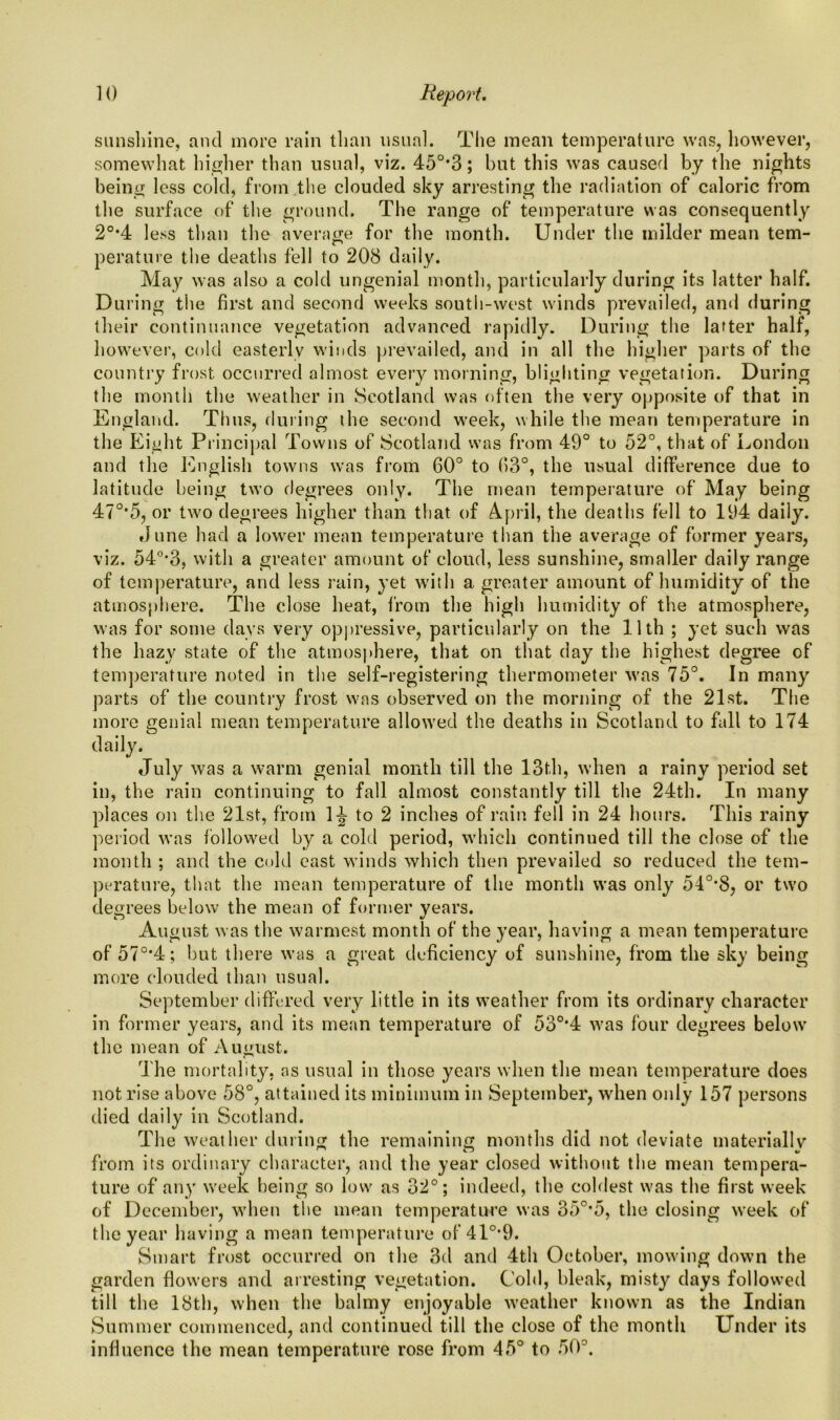 sunshine, and more rain than usual. The mean temperature was, however, somewhat higher than usual, viz. 45°*3; but this was caused by the nights being less cold, from the clouded sky arresting the radiation of caloric from the surface of the ground. The range of temperature was consequently 20,4 less than the average for the month. Under the milder mean tern- perature the deaths fell to 208 daily. May was also a cold ungenial month, particularly during its latter half. During the first and second weeks south-west winds prevailed, and during their continuance vegetation advanced rapidly. During the latter half, however, cold easterly winds prevailed, and in all the higher parts of the country frost occurred almost every morning, blighting vegetation. During the month the weather in Scotland was often the very opposite of that in England. Thus, during the second week, while the mean temperature in the Eight Principal Towns of Scotland was from 49° to 52°, that of London and the English towns was from 60° to (13°, the usual difference due to latitude being two degrees only. The mean temperature of May being 47°*5, or two degrees higher than that of April, the deaths fell to 194 daily. dune had a lower mean temperature than the average of former years, viz. 54°*3, with a greater amount of cloud, less sunshine, smaller daily range of temperature, and less rain, yet with a greater amount of humidity of the atmosphere. The close heat, from the high humidity of the atmosphere, was for some days very oppressive, particularly on the 11th ; yet such was the hazy state of the atmosphere, that on that day the highest degree of temperature noted in the self-registering thermometer was 75°. In many parts of the country frost was observed on the morning of the 21st. The more genial mean temperature allowed the deaths in Scotland to fall to 174 daily. July was a warm genial month till the 13th, when a rainy period set in, the rain continuing to fall almost constantly till the 24th. In many places on the 21st, from 1J to 2 inches of rain fell in 24 hours. This rainy period was followed by a cold period, which continued till the close of the month ; and the cold east winds which then prevailed so reduced the tem- perature, that the mean temperature of the month was only 54°*S, or two degrees below the mean of former years. August was the warmest month of the year, having a mean temperature of 570,4; but there was a great deficiency of sunshine, from the sky being more clouded than usual. September differed very little in its weather from its ordinary character in former years, and its mean temperature of 530,4 was four degrees below the mean of August. The mortality, ns usual in those years when the mean temperature does not rise above 58°, attained its minimum in September, when only 157 persons died daily in Scotland. The weather during the remaining months did not deviate materially from its ordinary character, and the year closed without the mean tempera- ture of any week being so low as 32°; indeed, the coldest was the first week of December, when the mean temperature was 35°*5, the closing week of the year having a mean temperature of 410,9. Smart frost occurred on the 3d and 4th October, mowing down the garden flowers and arresting vegetation. Cold, bleak, misty days followed till the 18th, when the balmy enjoyable weather known as the Indian Summer commenced, and continued till the close of the month Under its influence the mean temperature rose from 45° to 50°.