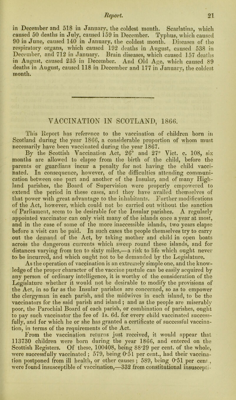 in December and 518 in January, the coldest month. Scarlatina, which caused 50 deaths in July, caused i 59 in December. Typhus, which caused 90 in June, caused 140 in January, the coldest month. Diseases of the respiratory organs, which caused 192 deaths in August, caused 538 in December, and 712 in January. Brain diseases, which caused 157 deaths in August, caused 235 in December. And Old Age, which caused 89 deaths in August, caused 118 in December and 177 in January, the coldest month. VACCINATION IN SCOTLAND, 1866. This Report has reference to the vaccination of children born in Scotland during the year 1866, a considerable proportion of whom must necessarily have been vaccinated during the year 1867. By the Scottish Vaccination Act, 26° and 27° Viet. c. 108, six months are allowed to elapse from the birth of the child, before the parents or guardians incur a penalty for not having the child vacci- nated. In consequence, however, of the difficulties attending communi- cation between one part and another of the Insular, and of many High- land parishes, the Board of Supervision were properly empowered to extend the period in these cases, and they have availed themselves of that power with great advantage to the inhabitants. Further modifications of the Act, however, which could not be carried out without the sanction of Parliament, seem to be desirable for the Insular parishes. A regularly appointed vaccinator can only visit many of the islands once a year at most, and in the case of some of the more inaccessible islands, two years elapse before a visit can be paid. In such cases the people themselves try to carry out the demand of the Act, by taking mother and child in open boats across the dangerous currents which sweep round these islands, and for distances varying from ten to sixty miles,—a risk to life which ought never to be incurred, and which ought not to be demanded by the Legislature. As the operation of vaccination is an extremely simple one, and the know- ledge of the proper character of the vaccine pustule can be easily acquired by any person of ordinary intelligence, it is worthy of the consideration of the Legislature whether it would not be desirable to modify the provisions of the Act, in so far as the Insular parishes are concerned, so as to empower the clergyman in each parish, and the midwives in each island, to be the vaccinators for the said parish and island ; and as the people are miserably poor, the Parochial Board of each parish, or combination of parishes, ought to pay such vaccinator the fee of Is. 6d. for every child vaccinated success- fully, and for which he or she has granted a certificate of successful vaccina- tion, in terms of the requirements of the Act. From the vaccination returns just received, it would appear that 113730 children were born during the year 1866, and entered on the Scottish Registers. Of these, 100408, being 88’29 per cent, of the whole, were successfully vaccinated ; 579, being 0’5L per cent., had their vaccina- tion postponed from ill health, or other causes; 589, being 0*51 per cent., were found insusceptible of vaccination,—332 from constitutional insuscepti-